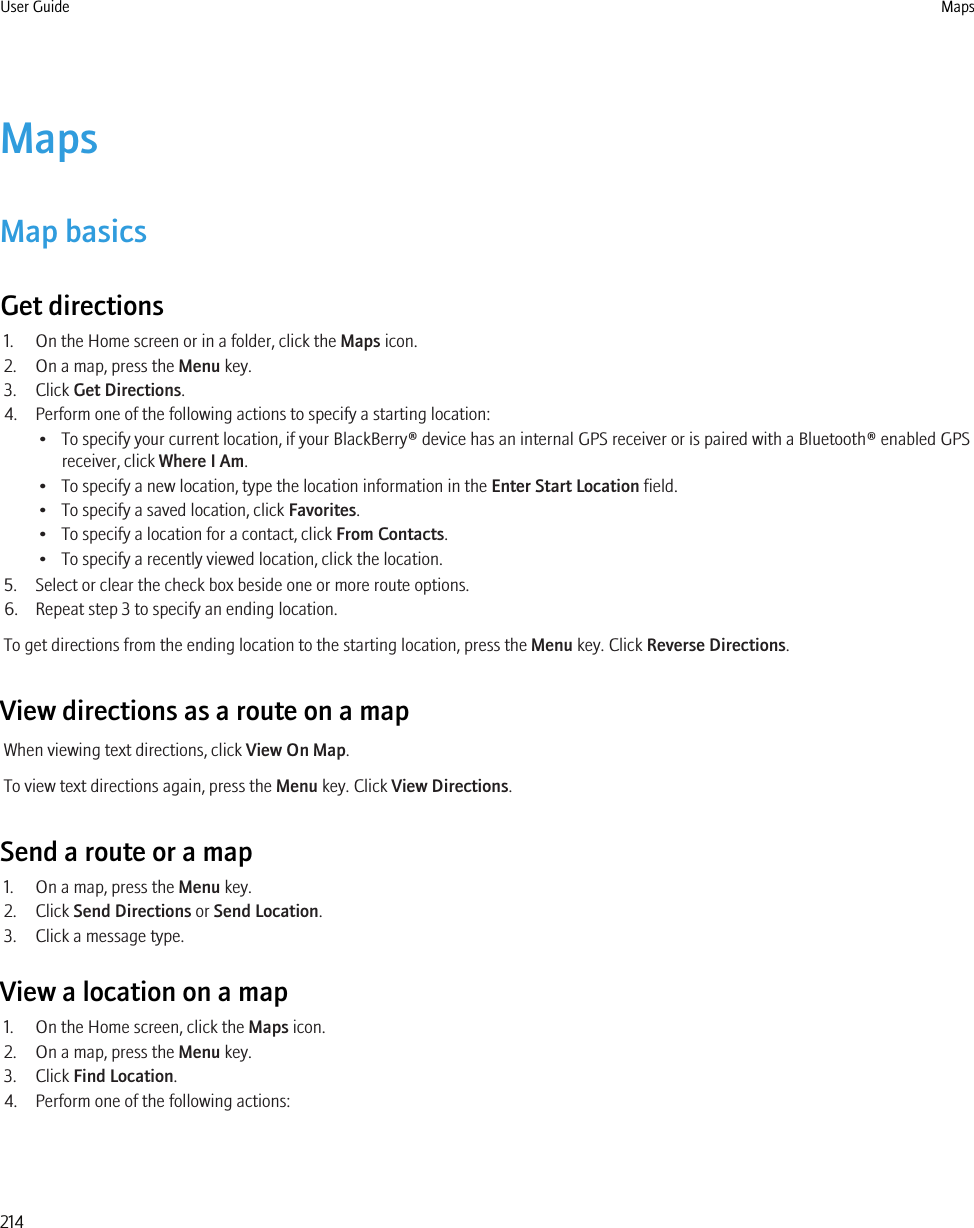 MapsMap basicsGet directions1. On the Home screen or in a folder, click the Maps icon.2. On a map, press the Menu key.3. Click Get Directions.4. Perform one of the following actions to specify a starting location:• To specify your current location, if your BlackBerry® device has an internal GPS receiver or is paired with a Bluetooth® enabled GPSreceiver, click Where I Am.• To specify a new location, type the location information in the Enter Start Location field.• To specify a saved location, click Favorites.• To specify a location for a contact, click From Contacts.• To specify a recently viewed location, click the location.5. Select or clear the check box beside one or more route options.6. Repeat step 3 to specify an ending location.To get directions from the ending location to the starting location, press the Menu key. Click Reverse Directions.View directions as a route on a mapWhen viewing text directions, click View On Map.To view text directions again, press the Menu key. Click View Directions.Send a route or a map1. On a map, press the Menu key.2. Click Send Directions or Send Location.3. Click a message type.View a location on a map1. On the Home screen, click the Maps icon.2. On a map, press the Menu key.3. Click Find Location.4. Perform one of the following actions:User Guide Maps214