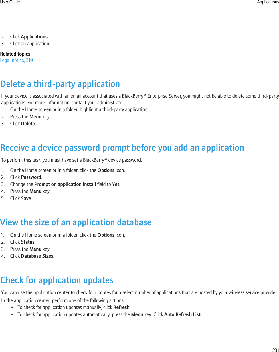 2. Click Applications.3. Click an application.Related topicsLegal notice, 319Delete a third-party applicationIf your device is associated with an email account that uses a BlackBerry® Enterprise Server, you might not be able to delete some third-partyapplications. For more information, contact your administrator.1. On the Home screen or in a folder, highlight a third-party application.2. Press the Menu key.3. Click Delete.Receive a device password prompt before you add an applicationTo perform this task, you must have set a BlackBerry® device password.1. On the Home screen or in a folder, click the Options icon.2. Click Password.3. Change the Prompt on application install field to Yes.4. Press the Menu key.5. Click Save.View the size of an application database1. On the Home screen or in a folder, click the Options icon.2. Click Status.3. Press the Menu key.4. Click Database Sizes.Check for application updatesYou can use the application center to check for updates for a select number of applications that are hosted by your wireless service provider.In the application center, perform one of the following actions:• To check for application updates manually, click Refresh.• To check for application updates automatically, press the Menu key. Click Auto Refresh List.User Guide Applications231