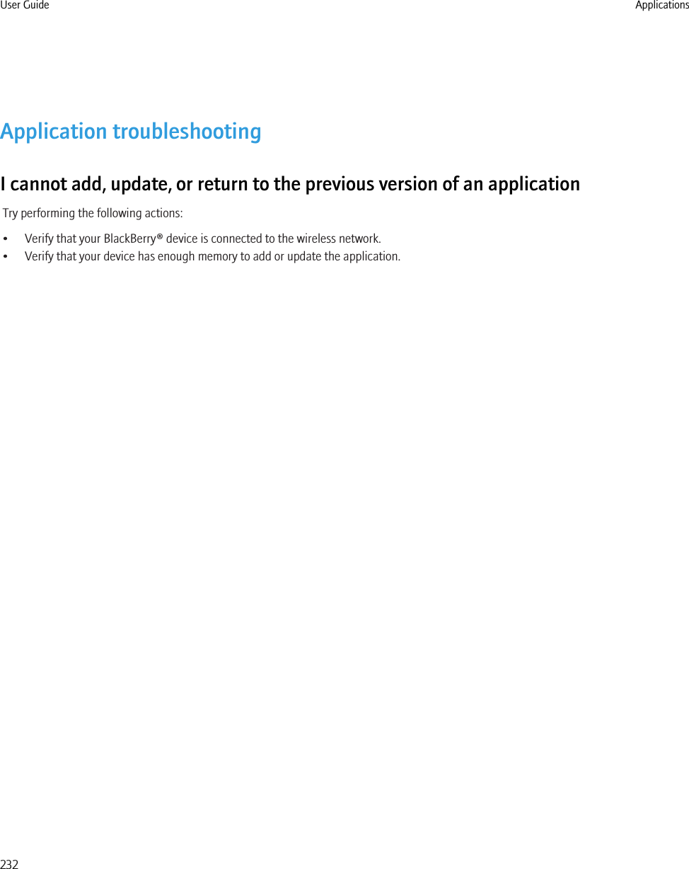 Application troubleshootingI cannot add, update, or return to the previous version of an applicationTry performing the following actions:• Verify that your BlackBerry® device is connected to the wireless network.• Verify that your device has enough memory to add or update the application.User Guide Applications232