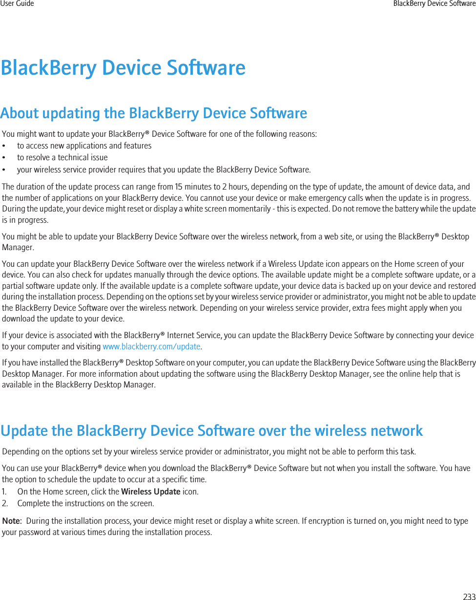 BlackBerry Device SoftwareAbout updating the BlackBerry Device SoftwareYou might want to update your BlackBerry® Device Software for one of the following reasons:• to access new applications and features• to resolve a technical issue• your wireless service provider requires that you update the BlackBerry Device Software.The duration of the update process can range from 15 minutes to 2 hours, depending on the type of update, the amount of device data, andthe number of applications on your BlackBerry device. You cannot use your device or make emergency calls when the update is in progress.During the update, your device might reset or display a white screen momentarily - this is expected. Do not remove the battery while the updateis in progress.You might be able to update your BlackBerry Device Software over the wireless network, from a web site, or using the BlackBerry® DesktopManager.You can update your BlackBerry Device Software over the wireless network if a Wireless Update icon appears on the Home screen of yourdevice. You can also check for updates manually through the device options. The available update might be a complete software update, or apartial software update only. If the available update is a complete software update, your device data is backed up on your device and restoredduring the installation process. Depending on the options set by your wireless service provider or administrator, you might not be able to updatethe BlackBerry Device Software over the wireless network. Depending on your wireless service provider, extra fees might apply when youdownload the update to your device.If your device is associated with the BlackBerry® Internet Service, you can update the BlackBerry Device Software by connecting your deviceto your computer and visiting www.blackberry.com/update.If you have installed the BlackBerry® Desktop Software on your computer, you can update the BlackBerry Device Software using the BlackBerryDesktop Manager. For more information about updating the software using the BlackBerry Desktop Manager, see the online help that isavailable in the BlackBerry Desktop Manager.Update the BlackBerry Device Software over the wireless networkDepending on the options set by your wireless service provider or administrator, you might not be able to perform this task.You can use your BlackBerry® device when you download the BlackBerry® Device Software but not when you install the software. You havethe option to schedule the update to occur at a specific time.1. On the Home screen, click the Wireless Update icon.2. Complete the instructions on the screen.Note:  During the installation process, your device might reset or display a white screen. If encryption is turned on, you might need to typeyour password at various times during the installation process.User Guide BlackBerry Device Software233
