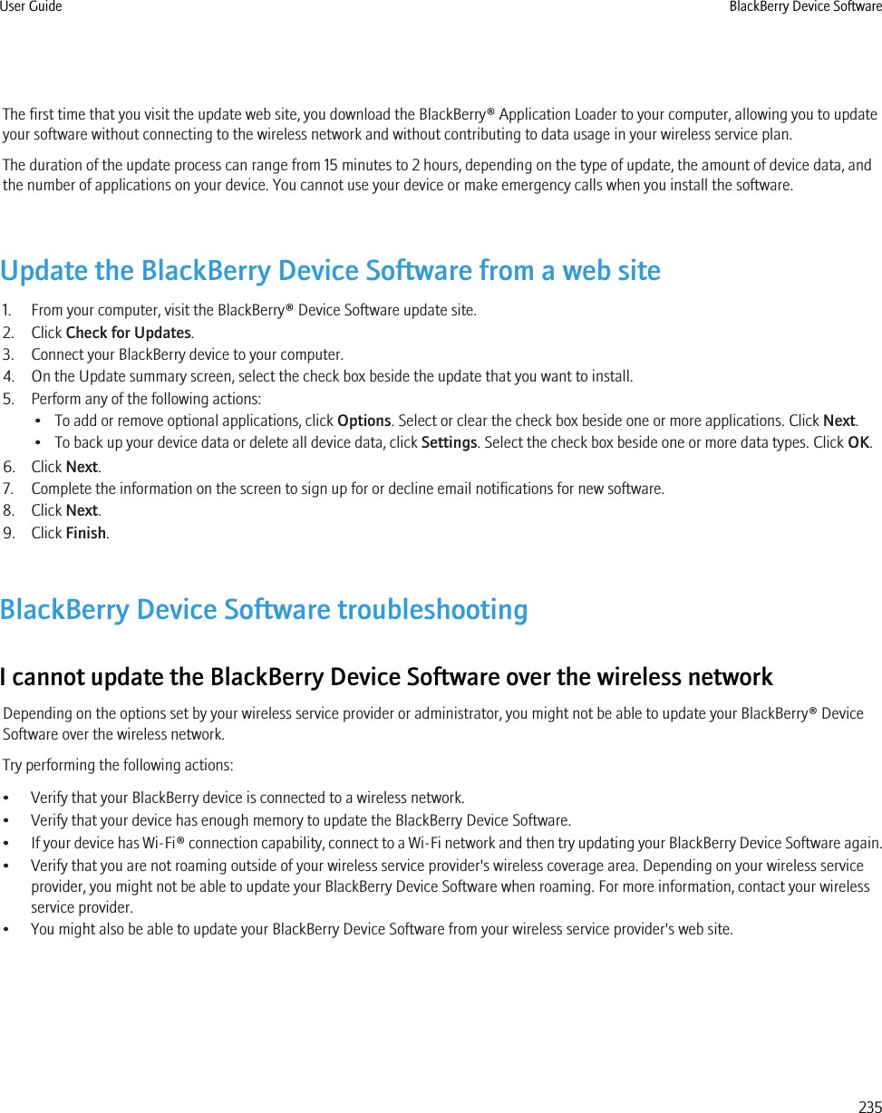 The first time that you visit the update web site, you download the BlackBerry® Application Loader to your computer, allowing you to updateyour software without connecting to the wireless network and without contributing to data usage in your wireless service plan.The duration of the update process can range from 15 minutes to 2 hours, depending on the type of update, the amount of device data, andthe number of applications on your device. You cannot use your device or make emergency calls when you install the software.Update the BlackBerry Device Software from a web site1. From your computer, visit the BlackBerry® Device Software update site.2. Click Check for Updates.3. Connect your BlackBerry device to your computer.4. On the Update summary screen, select the check box beside the update that you want to install.5. Perform any of the following actions:• To add or remove optional applications, click Options. Select or clear the check box beside one or more applications. Click Next.• To back up your device data or delete all device data, click Settings. Select the check box beside one or more data types. Click OK.6. Click Next.7. Complete the information on the screen to sign up for or decline email notifications for new software.8. Click Next.9. Click Finish.BlackBerry Device Software troubleshootingI cannot update the BlackBerry Device Software over the wireless networkDepending on the options set by your wireless service provider or administrator, you might not be able to update your BlackBerry® DeviceSoftware over the wireless network.Try performing the following actions:• Verify that your BlackBerry device is connected to a wireless network.• Verify that your device has enough memory to update the BlackBerry Device Software.•If your device has Wi-Fi® connection capability, connect to a Wi-Fi network and then try updating your BlackBerry Device Software again.• Verify that you are not roaming outside of your wireless service provider&apos;s wireless coverage area. Depending on your wireless serviceprovider, you might not be able to update your BlackBerry Device Software when roaming. For more information, contact your wirelessservice provider.• You might also be able to update your BlackBerry Device Software from your wireless service provider&apos;s web site.User Guide BlackBerry Device Software235
