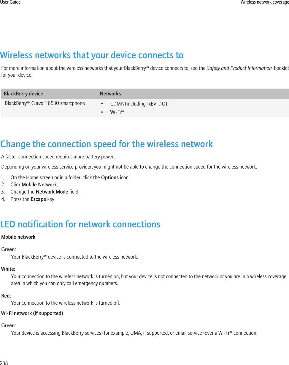 Wireless networks that your device connects toFor more information about the wireless networks that your BlackBerry® device connects to, see the Safety and Product Information  bookletfor your device.BlackBerry device NetworksBlackBerry® Curve™ 8530 smartphone • CDMA (including 1xEV-DO)• Wi-Fi®Change the connection speed for the wireless networkA faster connection speed requires more battery power.Depending on your wireless service provider, you might not be able to change the connection speed for the wireless network.1. On the Home screen or in a folder, click the Options icon.2. Click Mobile Network.3. Change the Network Mode field.4. Press the Escape key.LED notification for network connectionsMobile networkGreen:Your BlackBerry® device is connected to the wireless network.White:Your connection to the wireless network is turned on, but your device is not connected to the network or you are in a wireless coveragearea in which you can only call emergency numbers.Red:Your connection to the wireless network is turned off.Wi-Fi network (if supported)Green:Your device is accessing BlackBerry services (for example, UMA, if supported, or email service) over a Wi-Fi® connection.User Guide Wireless network coverage238
