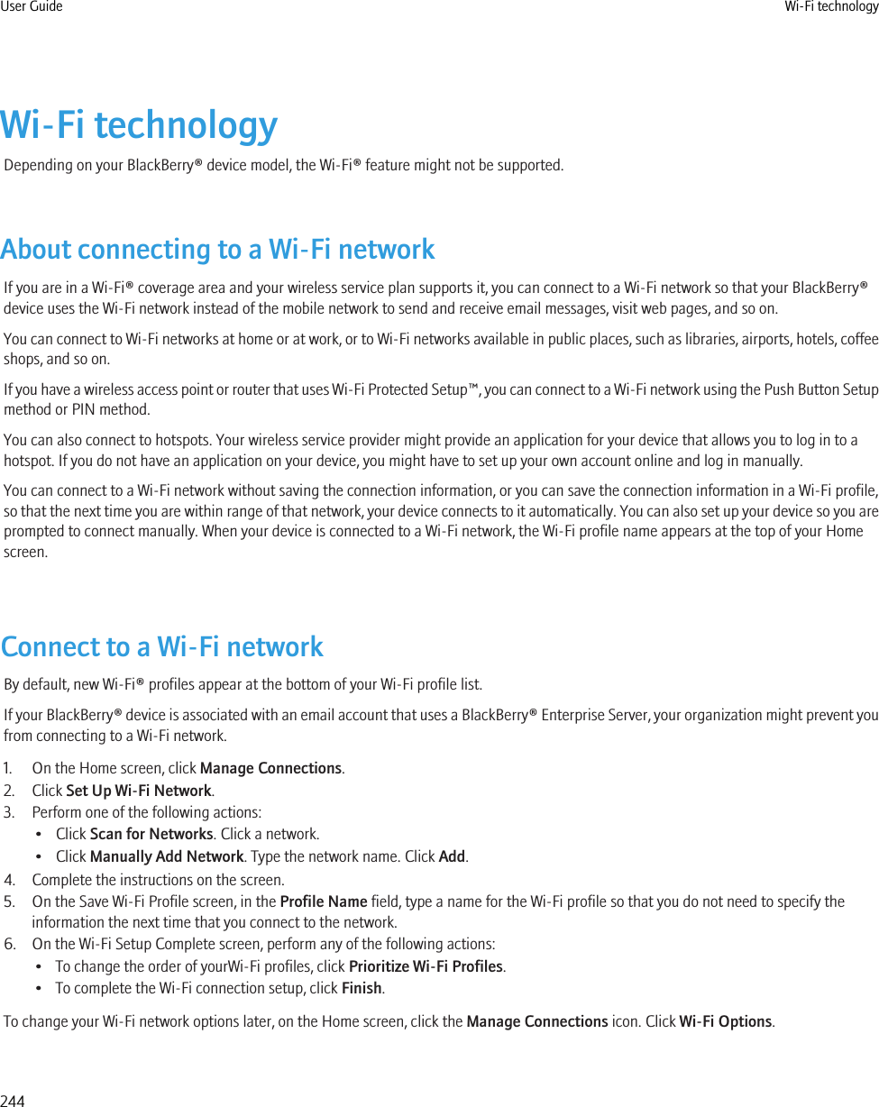 Wi-Fi technologyDepending on your BlackBerry® device model, the Wi-Fi® feature might not be supported.About connecting to a Wi-Fi networkIf you are in a Wi-Fi® coverage area and your wireless service plan supports it, you can connect to a Wi-Fi network so that your BlackBerry®device uses the Wi-Fi network instead of the mobile network to send and receive email messages, visit web pages, and so on.You can connect to Wi-Fi networks at home or at work, or to Wi-Fi networks available in public places, such as libraries, airports, hotels, coffeeshops, and so on.If you have a wireless access point or router that uses Wi-Fi Protected Setup™, you can connect to a Wi-Fi network using the Push Button Setupmethod or PIN method.You can also connect to hotspots. Your wireless service provider might provide an application for your device that allows you to log in to ahotspot. If you do not have an application on your device, you might have to set up your own account online and log in manually.You can connect to a Wi-Fi network without saving the connection information, or you can save the connection information in a Wi-Fi profile,so that the next time you are within range of that network, your device connects to it automatically. You can also set up your device so you areprompted to connect manually. When your device is connected to a Wi-Fi network, the Wi-Fi profile name appears at the top of your Homescreen.Connect to a Wi-Fi networkBy default, new Wi-Fi® profiles appear at the bottom of your Wi-Fi profile list.If your BlackBerry® device is associated with an email account that uses a BlackBerry® Enterprise Server, your organization might prevent youfrom connecting to a Wi-Fi network.1. On the Home screen, click Manage Connections.2. Click Set Up Wi-Fi Network.3. Perform one of the following actions:• Click Scan for Networks. Click a network.• Click Manually Add Network. Type the network name. Click Add.4. Complete the instructions on the screen.5. On the Save Wi-Fi Profile screen, in the Profile Name field, type a name for the Wi-Fi profile so that you do not need to specify theinformation the next time that you connect to the network.6. On the Wi-Fi Setup Complete screen, perform any of the following actions:• To change the order of yourWi-Fi profiles, click Prioritize Wi-Fi Profiles.• To complete the Wi-Fi connection setup, click Finish.To change your Wi-Fi network options later, on the Home screen, click the Manage Connections icon. Click Wi-Fi Options.User Guide Wi-Fi technology244