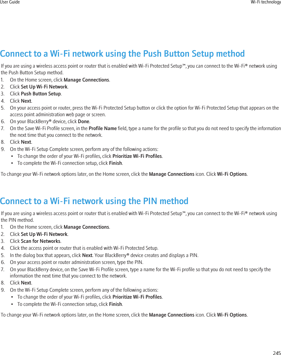 Connect to a Wi-Fi network using the Push Button Setup methodIf you are using a wireless access point or router that is enabled with Wi-Fi Protected Setup™, you can connect to the Wi-Fi® network usingthe Push Button Setup method.1. On the Home screen, click Manage Connections.2. Click Set Up Wi-Fi Network.3. Click Push Button Setup.4. Click Next.5. On your access point or router, press the Wi-Fi Protected Setup button or click the option for Wi-Fi Protected Setup that appears on theaccess point administration web page or screen.6. On your BlackBerry® device, click Done.7. On the Save Wi-Fi Profile screen, in the Profile Name field, type a name for the profile so that you do not need to specify the informationthe next time that you connect to the network.8. Click Next.9. On the Wi-Fi Setup Complete screen, perform any of the following actions:• To change the order of your Wi-Fi profiles, click Prioritize Wi-Fi Profiles.• To complete the Wi-Fi connection setup, click Finish.To change your Wi-Fi network options later, on the Home screen, click the Manage Connections icon. Click Wi-Fi Options.Connect to a Wi-Fi network using the PIN methodIf you are using a wireless access point or router that is enabled with Wi-Fi Protected Setup™, you can connect to the Wi-Fi® network usingthe PIN method.1. On the Home screen, click Manage Connections.2. Click Set Up Wi-Fi Network.3. Click Scan for Networks.4. Click the access point or router that is enabled with Wi-Fi Protected Setup.5. In the dialog box that appears, click Next. Your BlackBerry® device creates and displays a PIN.6. On your access point or router administration screen, type the PIN.7. On your BlackBerry device, on the Save Wi-Fi Profile screen, type a name for the Wi-Fi profile so that you do not need to specify theinformation the next time that you connect to the network.8. Click Next.9. On the Wi-Fi Setup Complete screen, perform any of the following actions:• To change the order of your Wi-Fi profiles, click Prioritize Wi-Fi Profiles.• To complete the Wi-Fi connection setup, click Finish.To change your Wi-Fi network options later, on the Home screen, click the Manage Connections icon. Click Wi-Fi Options.User Guide Wi-Fi technology245