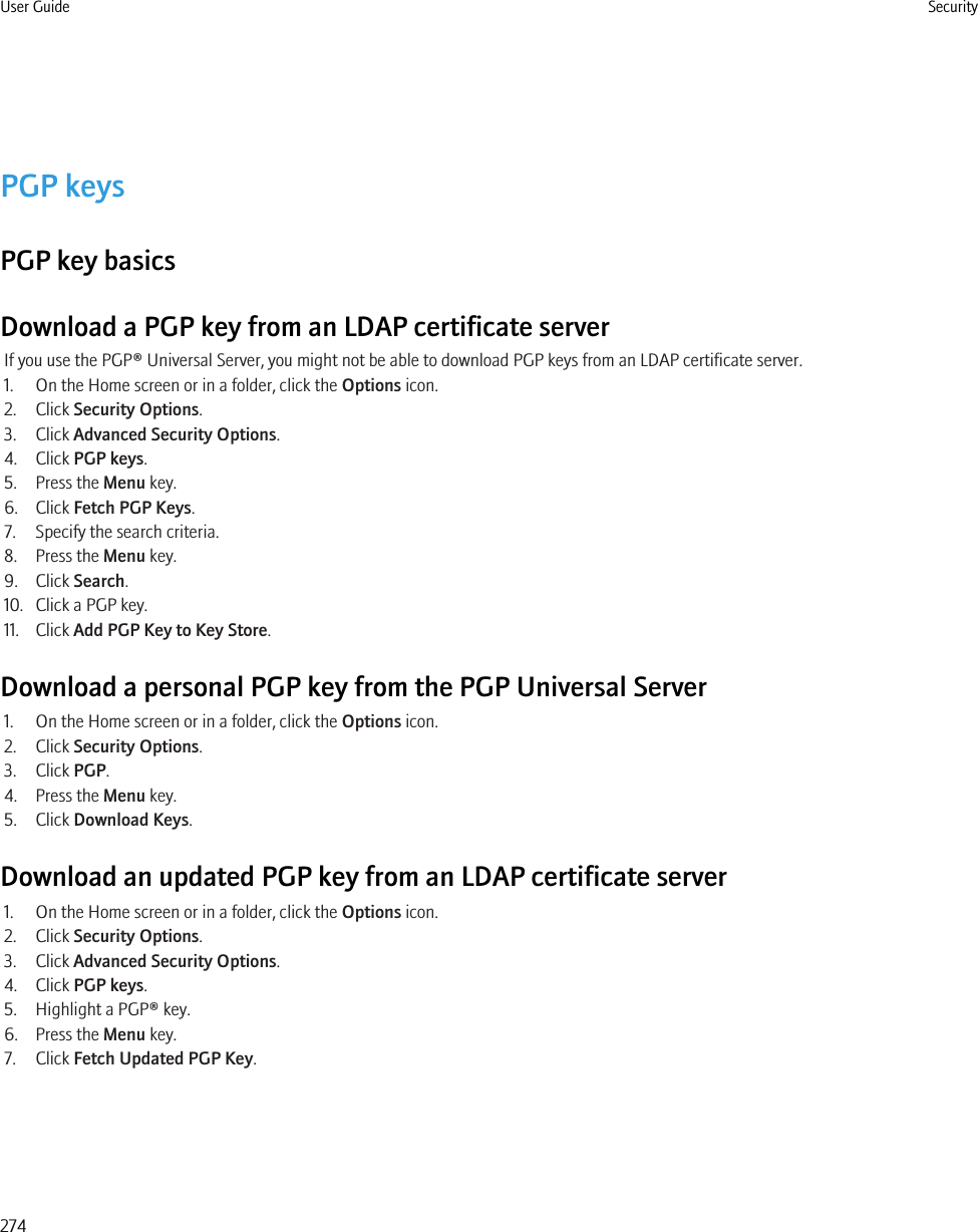 PGP keysPGP key basicsDownload a PGP key from an LDAP certificate serverIf you use the PGP® Universal Server, you might not be able to download PGP keys from an LDAP certificate server.1. On the Home screen or in a folder, click the Options icon.2. Click Security Options.3. Click Advanced Security Options.4. Click PGP keys.5. Press the Menu key.6. Click Fetch PGP Keys.7. Specify the search criteria.8. Press the Menu key.9. Click Search.10. Click a PGP key.11. Click Add PGP Key to Key Store.Download a personal PGP key from the PGP Universal Server1. On the Home screen or in a folder, click the Options icon.2. Click Security Options.3. Click PGP.4. Press the Menu key.5. Click Download Keys.Download an updated PGP key from an LDAP certificate server1. On the Home screen or in a folder, click the Options icon.2. Click Security Options.3. Click Advanced Security Options.4. Click PGP keys.5. Highlight a PGP® key.6. Press the Menu key.7. Click Fetch Updated PGP Key.User Guide Security274