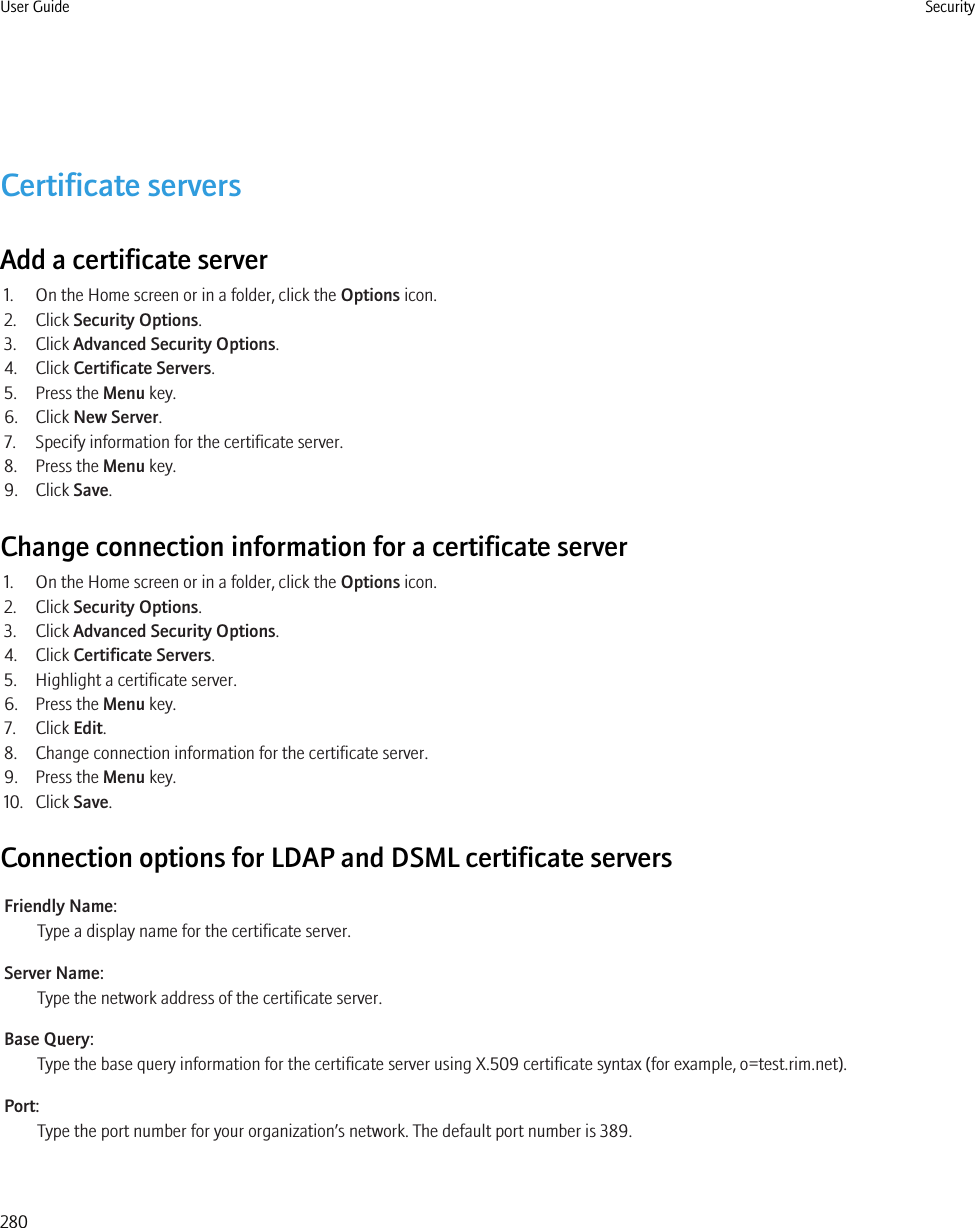 Certificate serversAdd a certificate server1. On the Home screen or in a folder, click the Options icon.2. Click Security Options.3. Click Advanced Security Options.4. Click Certificate Servers.5. Press the Menu key.6. Click New Server.7. Specify information for the certificate server.8. Press the Menu key.9. Click Save.Change connection information for a certificate server1. On the Home screen or in a folder, click the Options icon.2. Click Security Options.3. Click Advanced Security Options.4. Click Certificate Servers.5. Highlight a certificate server.6. Press the Menu key.7. Click Edit.8. Change connection information for the certificate server.9. Press the Menu key.10. Click Save.Connection options for LDAP and DSML certificate serversFriendly Name:Type a display name for the certificate server.Server Name:Type the network address of the certificate server.Base Query:Type the base query information for the certificate server using X.509 certificate syntax (for example, o=test.rim.net).Port:Type the port number for your organization’s network. The default port number is 389.User Guide Security280