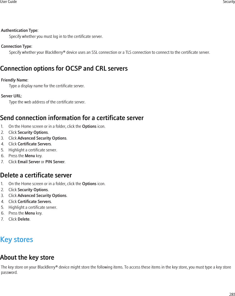 Authentication Type:Specify whether you must log in to the certificate server.Connection Type:Specify whether your BlackBerry® device uses an SSL connection or a TLS connection to connect to the certificate server.Connection options for OCSP and CRL serversFriendly Name:Type a display name for the certificate server.Server URL:Type the web address of the certificate server.Send connection information for a certificate server1. On the Home screen or in a folder, click the Options icon.2. Click Security Options.3. Click Advanced Security Options.4. Click Certificate Servers.5. Highlight a certificate server.6. Press the Menu key.7. Click Email Server or PIN Server.Delete a certificate server1. On the Home screen or in a folder, click the Options icon.2. Click Security Options.3. Click Advanced Security Options.4. Click Certificate Servers.5. Highlight a certificate server.6. Press the Menu key.7. Click Delete.Key storesAbout the key storeThe key store on your BlackBerry® device might store the following items. To access these items in the key store, you must type a key storepassword.User Guide Security281