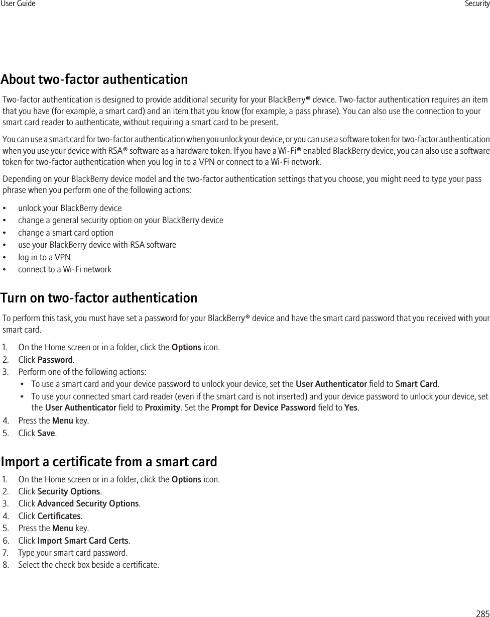About two-factor authenticationTwo-factor authentication is designed to provide additional security for your BlackBerry® device. Two-factor authentication requires an itemthat you have (for example, a smart card) and an item that you know (for example, a pass phrase). You can also use the connection to yoursmart card reader to authenticate, without requiring a smart card to be present.You can use a smart card for two-factor authentication when you unlock your device, or you can use a software token for two-factor authenticationwhen you use your device with RSA® software as a hardware token. If you have a Wi-Fi® enabled BlackBerry device, you can also use a softwaretoken for two-factor authentication when you log in to a VPN or connect to a Wi-Fi network.Depending on your BlackBerry device model and the two-factor authentication settings that you choose, you might need to type your passphrase when you perform one of the following actions:• unlock your BlackBerry device• change a general security option on your BlackBerry device• change a smart card option• use your BlackBerry device with RSA software• log in to a VPN• connect to a Wi-Fi networkTurn on two-factor authenticationTo perform this task, you must have set a password for your BlackBerry® device and have the smart card password that you received with yoursmart card.1. On the Home screen or in a folder, click the Options icon.2. Click Password.3. Perform one of the following actions:• To use a smart card and your device password to unlock your device, set the User Authenticator field to Smart Card.• To use your connected smart card reader (even if the smart card is not inserted) and your device password to unlock your device, setthe User Authenticator field to Proximity. Set the Prompt for Device Password field to Yes.4. Press the Menu key.5. Click Save.Import a certificate from a smart card1. On the Home screen or in a folder, click the Options icon.2. Click Security Options.3. Click Advanced Security Options.4. Click Certificates.5. Press the Menu key.6. Click Import Smart Card Certs.7. Type your smart card password.8. Select the check box beside a certificate.User Guide Security285