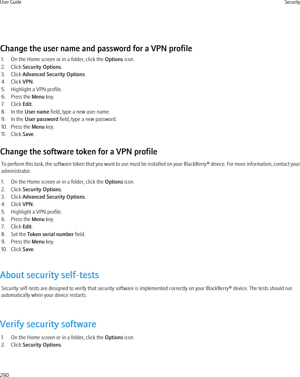 Change the user name and password for a VPN profile1. On the Home screen or in a folder, click the Options icon.2. Click Security Options.3. Click Advanced Security Options.4. Click VPN.5. Highlight a VPN profile.6. Press the Menu key.7. Click Edit.8. In the User name field, type a new user name.9. In the User password field, type a new password.10. Press the Menu key.11. Click Save.Change the software token for a VPN profileTo perform this task, the software token that you want to use must be installed on your BlackBerry® device. For more information, contact youradministrator.1. On the Home screen or in a folder, click the Options icon.2. Click Security Options.3. Click Advanced Security Options.4. Click VPN.5. Highlight a VPN profile.6. Press the Menu key.7. Click Edit.8. Set the Token serial number field.9. Press the Menu key.10. Click Save.About security self-testsSecurity self-tests are designed to verify that security software is implemented correctly on your BlackBerry® device. The tests should runautomatically when your device restarts.Verify security software1. On the Home screen or in a folder, click the Options icon.2. Click Security Options.User Guide Security290