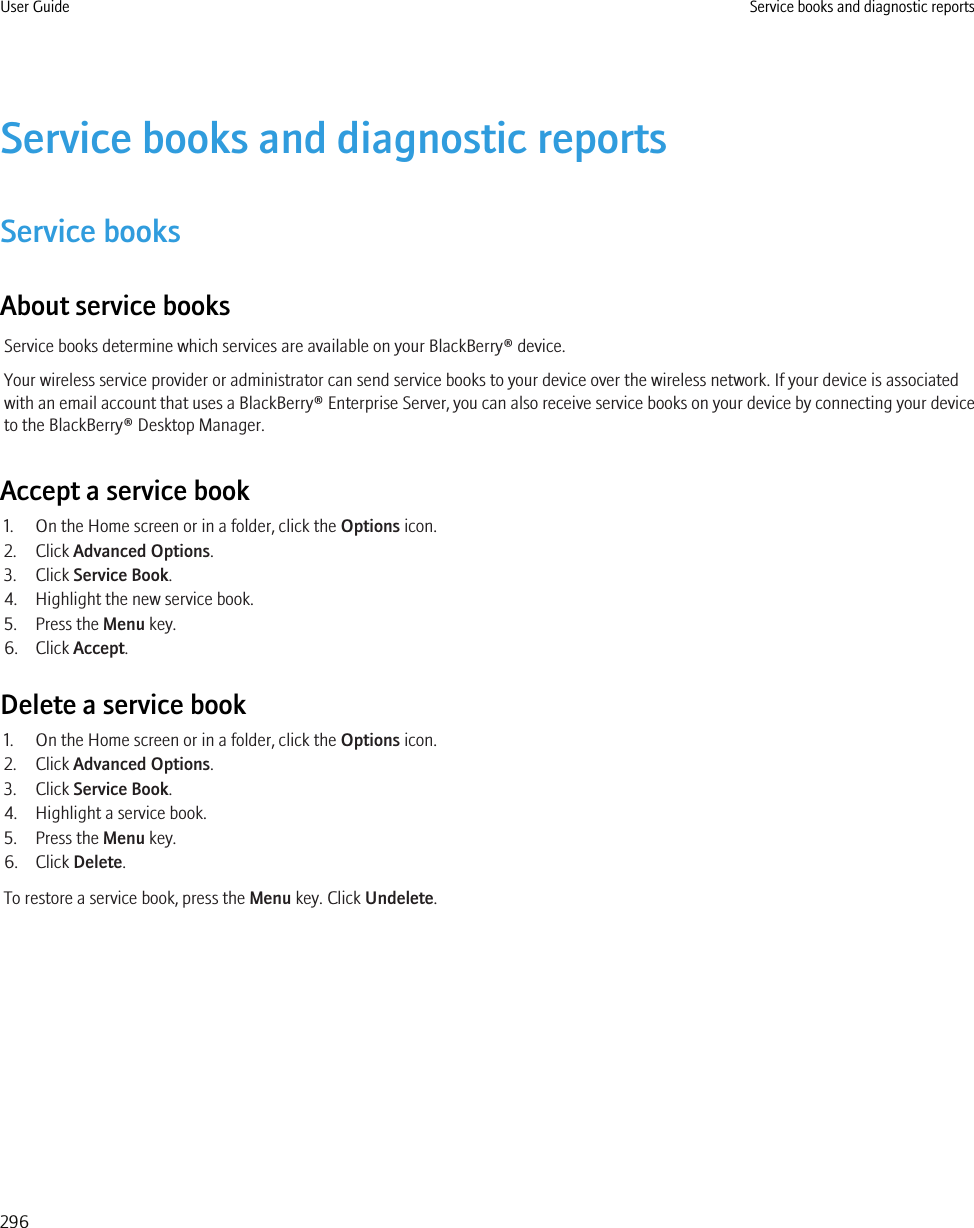 Service books and diagnostic reportsService booksAbout service booksService books determine which services are available on your BlackBerry® device.Your wireless service provider or administrator can send service books to your device over the wireless network. If your device is associatedwith an email account that uses a BlackBerry® Enterprise Server, you can also receive service books on your device by connecting your deviceto the BlackBerry® Desktop Manager.Accept a service book1. On the Home screen or in a folder, click the Options icon.2. Click Advanced Options.3. Click Service Book.4. Highlight the new service book.5. Press the Menu key.6. Click Accept.Delete a service book1. On the Home screen or in a folder, click the Options icon.2. Click Advanced Options.3. Click Service Book.4. Highlight a service book.5. Press the Menu key.6. Click Delete.To restore a service book, press the Menu key. Click Undelete.User Guide Service books and diagnostic reports296