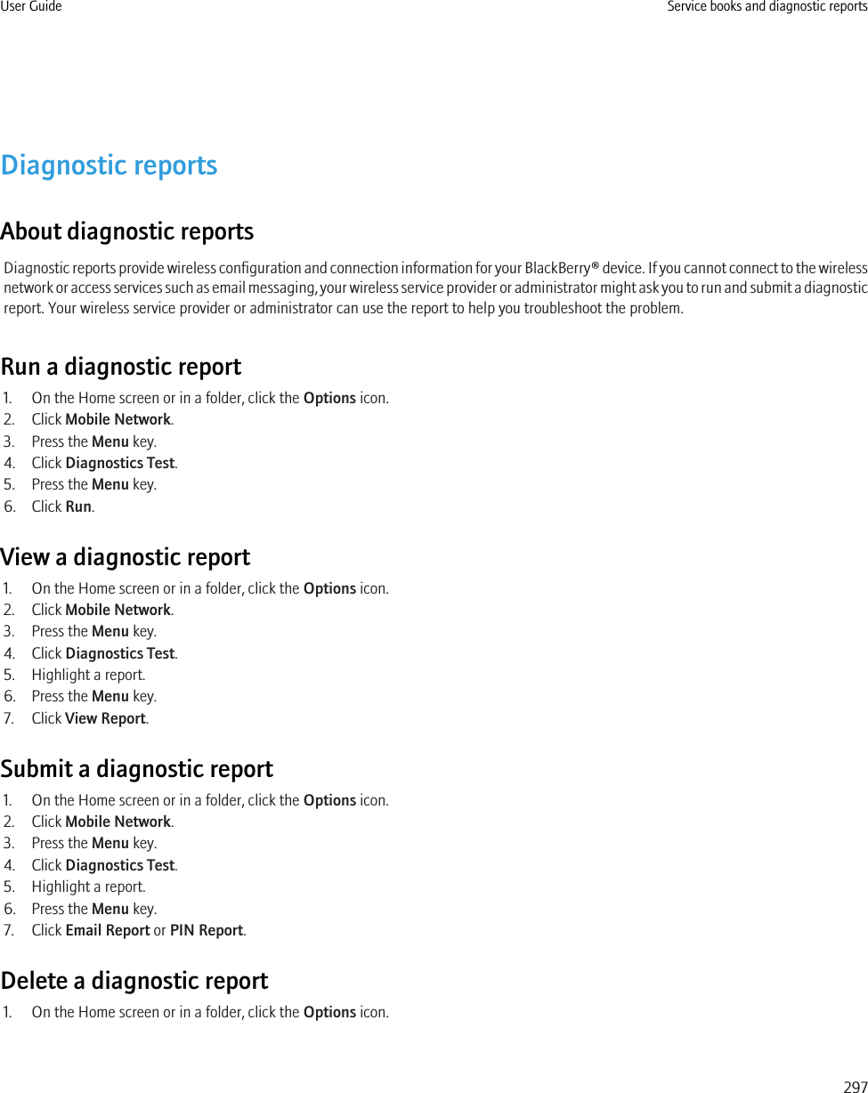 Diagnostic reportsAbout diagnostic reportsDiagnostic reports provide wireless configuration and connection information for your BlackBerry® device. If you cannot connect to the wirelessnetwork or access services such as email messaging, your wireless service provider or administrator might ask you to run and submit a diagnosticreport. Your wireless service provider or administrator can use the report to help you troubleshoot the problem.Run a diagnostic report1. On the Home screen or in a folder, click the Options icon.2. Click Mobile Network.3. Press the Menu key.4. Click Diagnostics Test.5. Press the Menu key.6. Click Run.View a diagnostic report1. On the Home screen or in a folder, click the Options icon.2. Click Mobile Network.3. Press the Menu key.4. Click Diagnostics Test.5. Highlight a report.6. Press the Menu key.7. Click View Report.Submit a diagnostic report1. On the Home screen or in a folder, click the Options icon.2. Click Mobile Network.3. Press the Menu key.4. Click Diagnostics Test.5. Highlight a report.6. Press the Menu key.7. Click Email Report or PIN Report.Delete a diagnostic report1. On the Home screen or in a folder, click the Options icon.User Guide Service books and diagnostic reports297