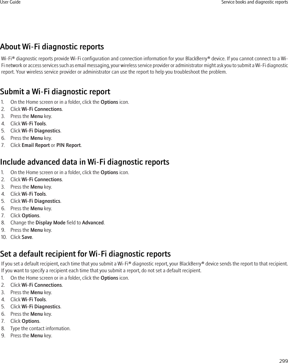 About Wi-Fi diagnostic reportsWi-Fi® diagnostic reports provide Wi-Fi configuration and connection information for your BlackBerry® device. If you cannot connect to a Wi-Fi network or access services such as email messaging, your wireless service provider or administrator might ask you to submit a Wi-Fi diagnosticreport. Your wireless service provider or administrator can use the report to help you troubleshoot the problem.Submit a Wi-Fi diagnostic report1. On the Home screen or in a folder, click the Options icon.2. Click Wi-Fi Connections.3. Press the Menu key.4. Click Wi-Fi Tools.5. Click Wi-Fi Diagnostics.6. Press the Menu key.7. Click Email Report or PIN Report.Include advanced data in Wi-Fi diagnostic reports1. On the Home screen or in a folder, click the Options icon.2. Click Wi-Fi Connections.3. Press the Menu key.4. Click Wi-Fi Tools.5. Click Wi-Fi Diagnostics.6. Press the Menu key.7. Click Options.8. Change the Display Mode field to Advanced.9. Press the Menu key.10. Click Save.Set a default recipient for Wi-Fi diagnostic reportsIf you set a default recipient, each time that you submit a Wi-Fi® diagnostic report, your BlackBerry® device sends the report to that recipient.If you want to specify a recipient each time that you submit a report, do not set a default recipient.1. On the Home screen or in a folder, click the Options icon.2. Click Wi-Fi Connections.3. Press the Menu key.4. Click Wi-Fi Tools.5. Click Wi-Fi Diagnostics.6. Press the Menu key.7. Click Options.8. Type the contact information.9. Press the Menu key.User Guide Service books and diagnostic reports299