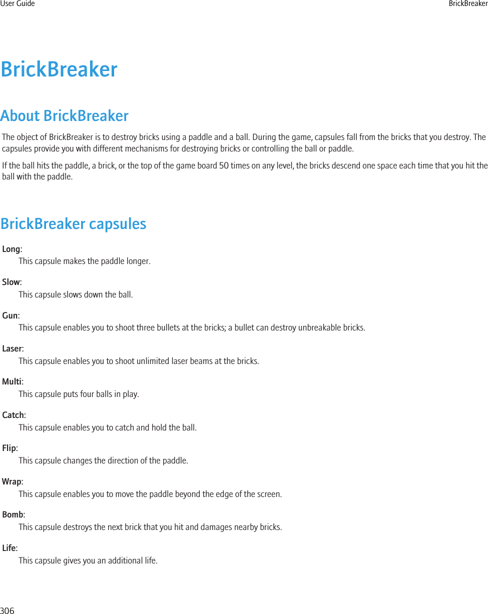 BrickBreakerAbout BrickBreakerThe object of BrickBreaker is to destroy bricks using a paddle and a ball. During the game, capsules fall from the bricks that you destroy. Thecapsules provide you with different mechanisms for destroying bricks or controlling the ball or paddle.If the ball hits the paddle, a brick, or the top of the game board 50 times on any level, the bricks descend one space each time that you hit theball with the paddle.BrickBreaker capsulesLong:This capsule makes the paddle longer.Slow:This capsule slows down the ball.Gun:This capsule enables you to shoot three bullets at the bricks; a bullet can destroy unbreakable bricks.Laser:This capsule enables you to shoot unlimited laser beams at the bricks.Multi:This capsule puts four balls in play.Catch:This capsule enables you to catch and hold the ball.Flip:This capsule changes the direction of the paddle.Wrap:This capsule enables you to move the paddle beyond the edge of the screen.Bomb:This capsule destroys the next brick that you hit and damages nearby bricks.Life:This capsule gives you an additional life.User Guide BrickBreaker306
