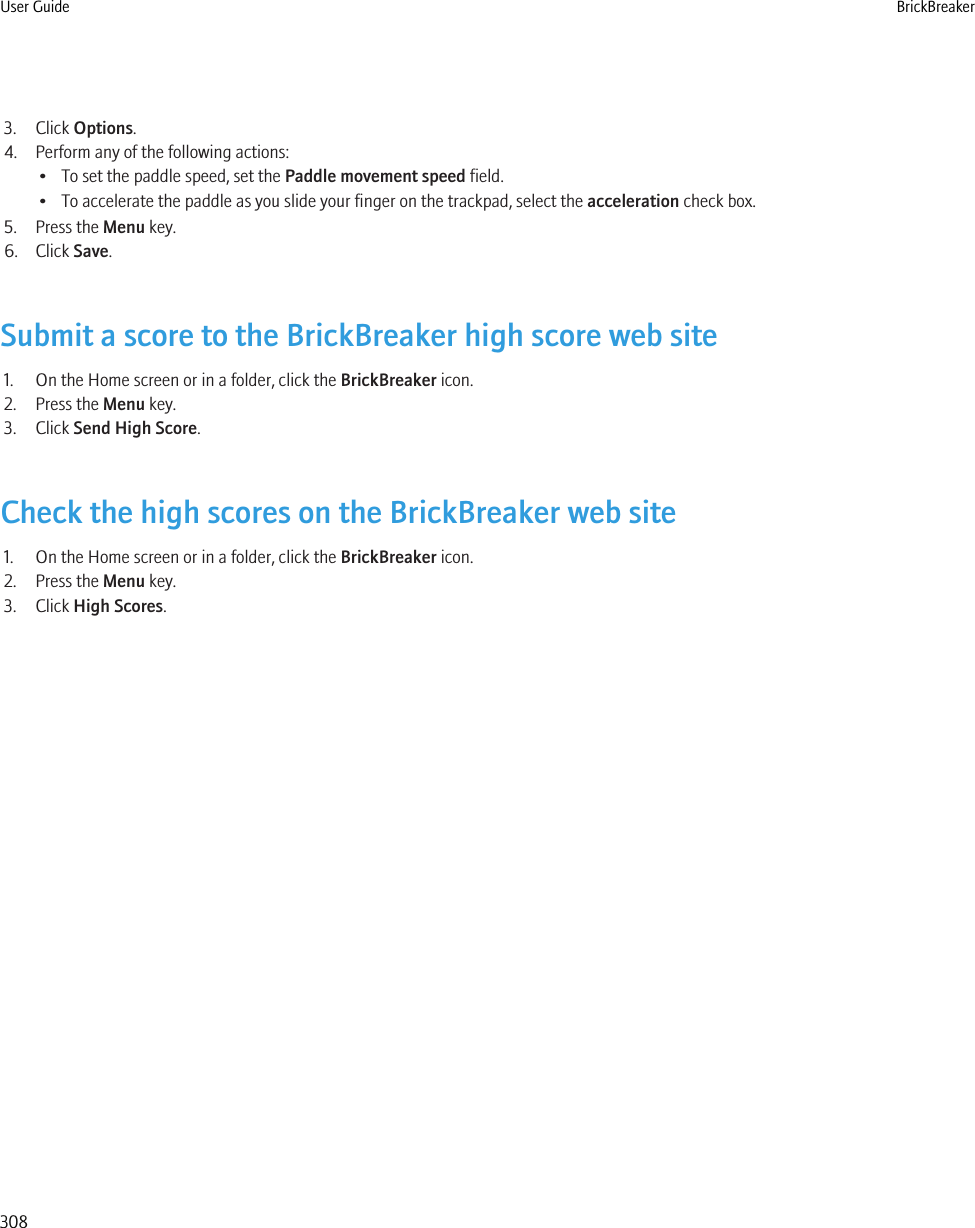 3. Click Options.4. Perform any of the following actions:• To set the paddle speed, set the Paddle movement speed field.• To accelerate the paddle as you slide your finger on the trackpad, select the acceleration check box.5. Press the Menu key.6. Click Save.Submit a score to the BrickBreaker high score web site1. On the Home screen or in a folder, click the BrickBreaker icon.2. Press the Menu key.3. Click Send High Score.Check the high scores on the BrickBreaker web site1. On the Home screen or in a folder, click the BrickBreaker icon.2. Press the Menu key.3. Click High Scores.User Guide BrickBreaker308