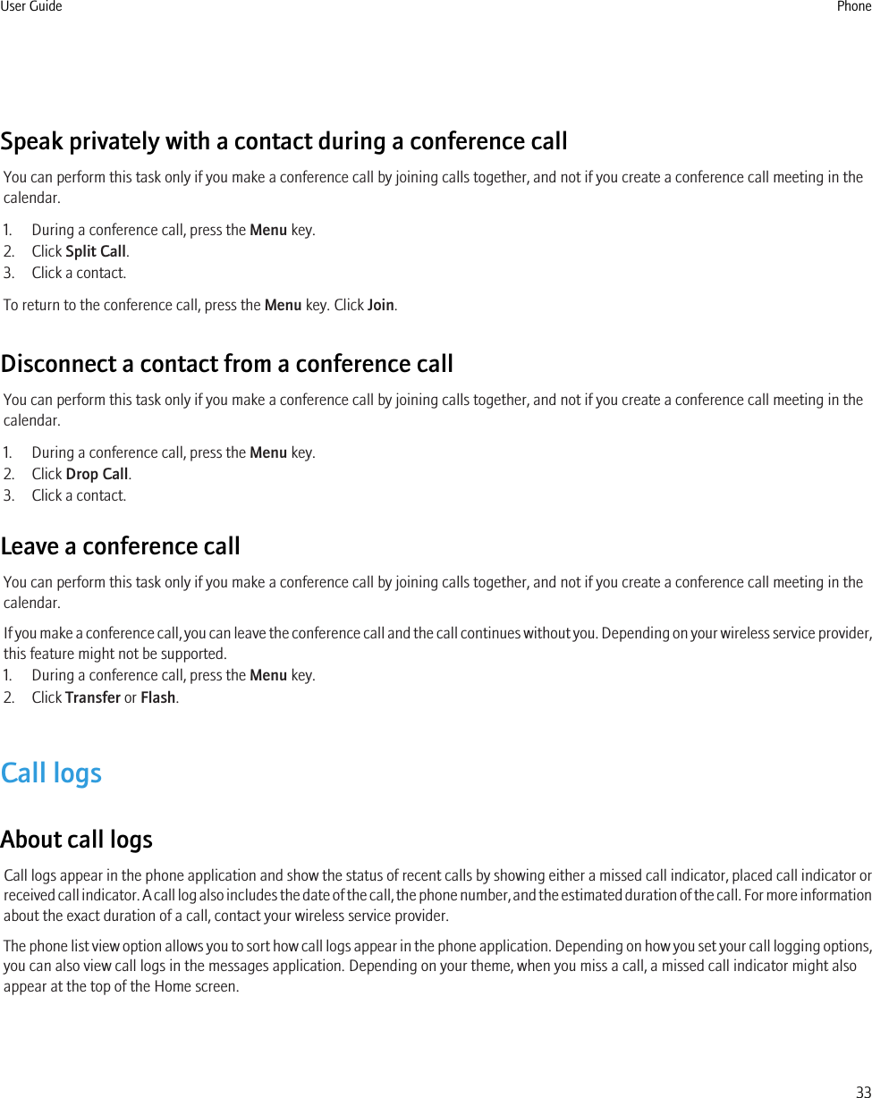 Speak privately with a contact during a conference callYou can perform this task only if you make a conference call by joining calls together, and not if you create a conference call meeting in thecalendar.1. During a conference call, press the Menu key.2. Click Split Call.3. Click a contact.To return to the conference call, press the Menu key. Click Join.Disconnect a contact from a conference callYou can perform this task only if you make a conference call by joining calls together, and not if you create a conference call meeting in thecalendar.1. During a conference call, press the Menu key.2. Click Drop Call.3. Click a contact.Leave a conference callYou can perform this task only if you make a conference call by joining calls together, and not if you create a conference call meeting in thecalendar.If you make a conference call, you can leave the conference call and the call continues without you. Depending on your wireless service provider,this feature might not be supported.1. During a conference call, press the Menu key.2. Click Transfer or Flash.Call logsAbout call logsCall logs appear in the phone application and show the status of recent calls by showing either a missed call indicator, placed call indicator orreceived call indicator. A call log also includes the date of the call, the phone number, and the estimated duration of the call. For more informationabout the exact duration of a call, contact your wireless service provider.The phone list view option allows you to sort how call logs appear in the phone application. Depending on how you set your call logging options,you can also view call logs in the messages application. Depending on your theme, when you miss a call, a missed call indicator might alsoappear at the top of the Home screen.User Guide Phone33