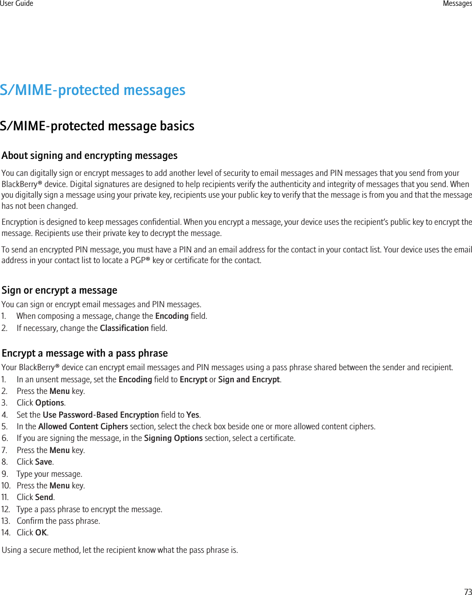 S/MIME-protected messagesS/MIME-protected message basicsAbout signing and encrypting messagesYou can digitally sign or encrypt messages to add another level of security to email messages and PIN messages that you send from yourBlackBerry® device. Digital signatures are designed to help recipients verify the authenticity and integrity of messages that you send. Whenyou digitally sign a message using your private key, recipients use your public key to verify that the message is from you and that the messagehas not been changed.Encryption is designed to keep messages confidential. When you encrypt a message, your device uses the recipient’s public key to encrypt themessage. Recipients use their private key to decrypt the message.To send an encrypted PIN message, you must have a PIN and an email address for the contact in your contact list. Your device uses the emailaddress in your contact list to locate a PGP® key or certificate for the contact.Sign or encrypt a messageYou can sign or encrypt email messages and PIN messages.1. When composing a message, change the Encoding field.2. If necessary, change the Classification field.Encrypt a message with a pass phraseYour BlackBerry® device can encrypt email messages and PIN messages using a pass phrase shared between the sender and recipient.1. In an unsent message, set the Encoding field to Encrypt or Sign and Encrypt.2. Press the Menu key.3. Click Options.4. Set the Use Password-Based Encryption field to Yes.5. In the Allowed Content Ciphers section, select the check box beside one or more allowed content ciphers.6. If you are signing the message, in the Signing Options section, select a certificate.7. Press the Menu key.8. Click Save.9. Type your message.10. Press the Menu key.11. Click Send.12. Type a pass phrase to encrypt the message.13. Confirm the pass phrase.14. Click OK.Using a secure method, let the recipient know what the pass phrase is.User Guide Messages73