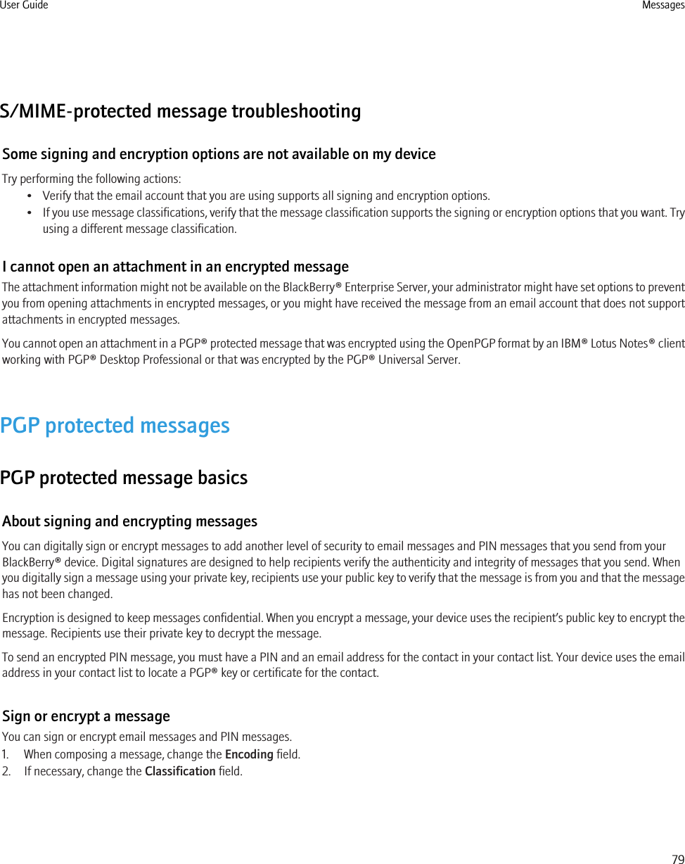 S/MIME-protected message troubleshootingSome signing and encryption options are not available on my deviceTry performing the following actions:• Verify that the email account that you are using supports all signing and encryption options.•If you use message classifications, verify that the message classification supports the signing or encryption options that you want. Tryusing a different message classification.I cannot open an attachment in an encrypted messageThe attachment information might not be available on the BlackBerry® Enterprise Server, your administrator might have set options to preventyou from opening attachments in encrypted messages, or you might have received the message from an email account that does not supportattachments in encrypted messages.You cannot open an attachment in a PGP® protected message that was encrypted using the OpenPGP format by an IBM® Lotus Notes® clientworking with PGP® Desktop Professional or that was encrypted by the PGP® Universal Server.PGP protected messagesPGP protected message basicsAbout signing and encrypting messagesYou can digitally sign or encrypt messages to add another level of security to email messages and PIN messages that you send from yourBlackBerry® device. Digital signatures are designed to help recipients verify the authenticity and integrity of messages that you send. Whenyou digitally sign a message using your private key, recipients use your public key to verify that the message is from you and that the messagehas not been changed.Encryption is designed to keep messages confidential. When you encrypt a message, your device uses the recipient’s public key to encrypt themessage. Recipients use their private key to decrypt the message.To send an encrypted PIN message, you must have a PIN and an email address for the contact in your contact list. Your device uses the emailaddress in your contact list to locate a PGP® key or certificate for the contact.Sign or encrypt a messageYou can sign or encrypt email messages and PIN messages.1. When composing a message, change the Encoding field.2. If necessary, change the Classification field.User Guide Messages79