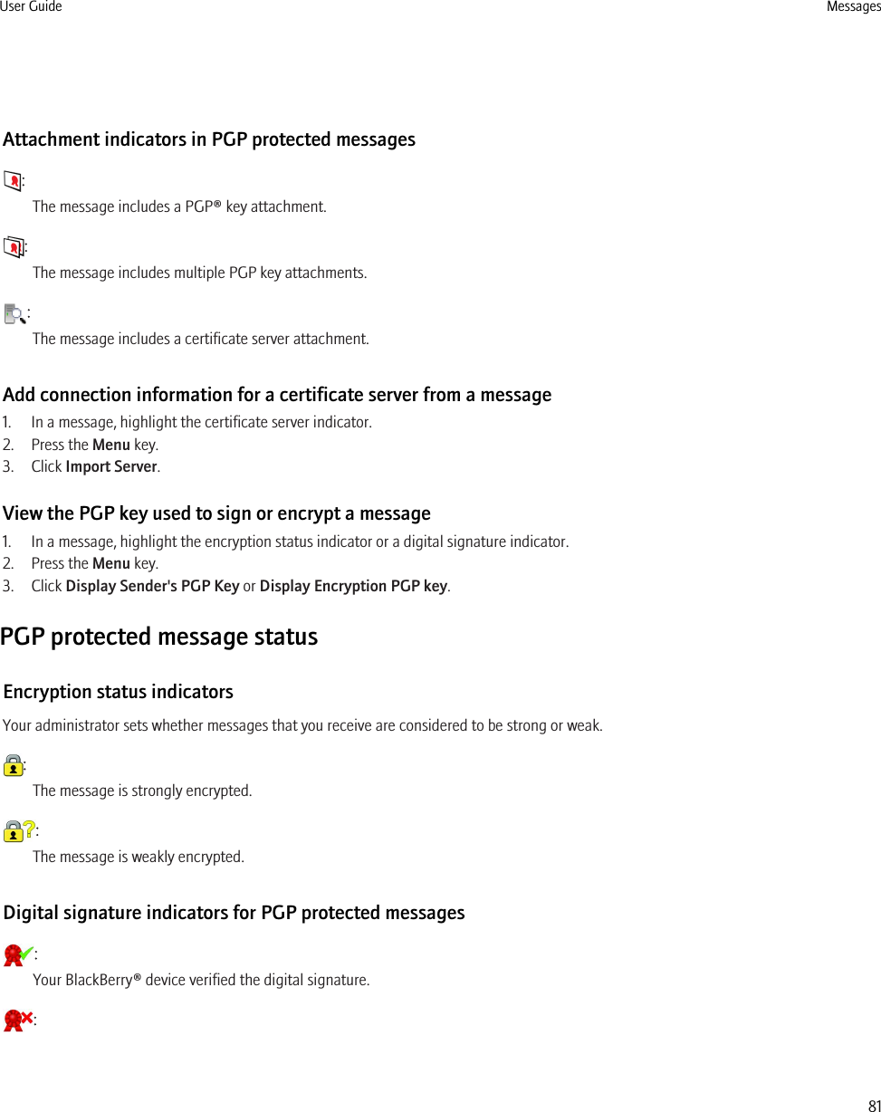 Attachment indicators in PGP protected messages:The message includes a PGP® key attachment.:The message includes multiple PGP key attachments.:The message includes a certificate server attachment.Add connection information for a certificate server from a message1. In a message, highlight the certificate server indicator.2. Press the Menu key.3. Click Import Server.View the PGP key used to sign or encrypt a message1. In a message, highlight the encryption status indicator or a digital signature indicator.2. Press the Menu key.3. Click Display Sender&apos;s PGP Key or Display Encryption PGP key.PGP protected message statusEncryption status indicatorsYour administrator sets whether messages that you receive are considered to be strong or weak.:The message is strongly encrypted.:The message is weakly encrypted.Digital signature indicators for PGP protected messages:Your BlackBerry® device verified the digital signature.:User Guide Messages81