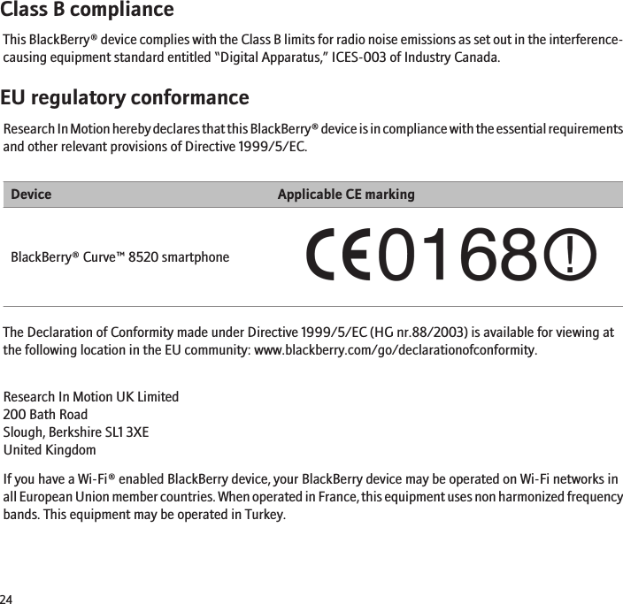 Class B complianceThis BlackBerry® device complies with the Class B limits for radio noise emissions as set out in the interference-causing equipment standard entitled “Digital Apparatus,” ICES-003 of Industry Canada.EU regulatory conformanceResearch In Motion hereby declares that this BlackBerry® device is in compliance with the essential requirementsand other relevant provisions of Directive 1999/5/EC.Device Applicable CE markingBlackBerry® Curve™ 8520 smartphoneThe Declaration of Conformity made under Directive 1999/5/EC (HG nr.88/2003) is available for viewing atthe following location in the EU community: www.blackberry.com/go/declarationofconformity.Research In Motion UK Limited 200 Bath Road Slough, Berkshire SL1 3XE United Kingdom If you have a Wi-Fi® enabled BlackBerry device, your BlackBerry device may be operated on Wi-Fi networks inall European Union member countries. When operated in France, this equipment uses non harmonized frequencybands. This equipment may be operated in Turkey.24