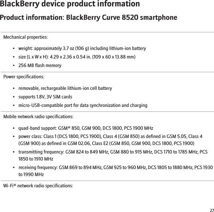 BlackBerry device product informationProduct information: BlackBerry Curve 8520 smartphoneMechanical properties:• weight: approximately 3.7 oz (106 g) including lithium-ion battery• size (L x W x H): 4.29 x 2.36 x 0.54 in. (109 x 60 x 13.88 mm)• 256 MB flash memoryPower specifications:• removable, rechargeable lithium-ion cell battery• supports 1.8V, 3V SIM cards• micro-USB-compatible port for data synchronization and chargingMobile network radio specifications:• quad-band support: GSM® 850, GSM 900, DCS 1800, PCS 1900 MHz• power class: Class 1 (DCS 1800, PCS 1900), Class 4 (GSM 850) as defined in GSM 5.05, Class 4(GSM 900) as defined in GSM 02.06, Class E2 (GSM 850, GSM 900, DCS 1800, PCS 1900)• transmitting frequency: GSM 824 to 849 MHz, GSM 880 to 915 MHz, DCS 1710 to 1785 MHz, PCS1850 to 1910 MHz•receiving frequency: GSM 869 to 894 MHz, GSM 925 to 960 MHz, DCS 1805 to 1880 MHz, PCS 1930to 1990 MHzWi-Fi® network radio specifications:27