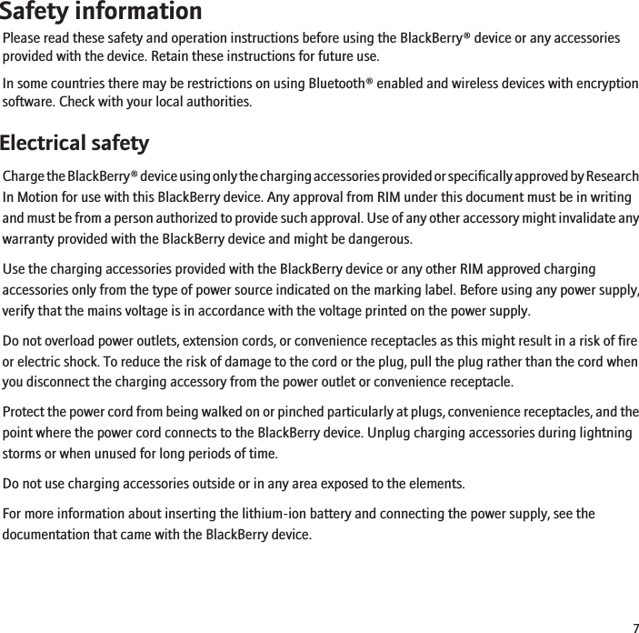Safety informationPlease read these safety and operation instructions before using the BlackBerry® device or any accessoriesprovided with the device. Retain these instructions for future use.In some countries there may be restrictions on using Bluetooth® enabled and wireless devices with encryptionsoftware. Check with your local authorities.Electrical safetyCharge the BlackBerry® device using only the charging accessories provided or specifically approved by ResearchIn Motion for use with this BlackBerry device. Any approval from RIM under this document must be in writingand must be from a person authorized to provide such approval. Use of any other accessory might invalidate anywarranty provided with the BlackBerry device and might be dangerous.Use the charging accessories provided with the BlackBerry device or any other RIM approved chargingaccessories only from the type of power source indicated on the marking label. Before using any power supply,verify that the mains voltage is in accordance with the voltage printed on the power supply.Do not overload power outlets, extension cords, or convenience receptacles as this might result in a risk of fireor electric shock. To reduce the risk of damage to the cord or the plug, pull the plug rather than the cord whenyou disconnect the charging accessory from the power outlet or convenience receptacle.Protect the power cord from being walked on or pinched particularly at plugs, convenience receptacles, and thepoint where the power cord connects to the BlackBerry device. Unplug charging accessories during lightningstorms or when unused for long periods of time.Do not use charging accessories outside or in any area exposed to the elements.For more information about inserting the lithium-ion battery and connecting the power supply, see thedocumentation that came with the BlackBerry device.7