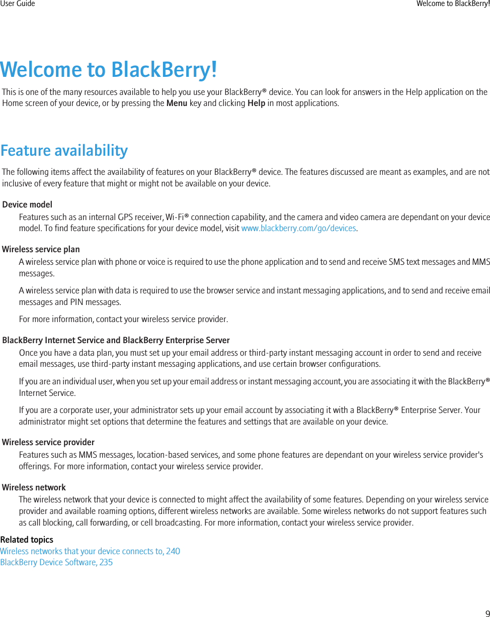 Welcome to BlackBerry!This is one of the many resources available to help you use your BlackBerry® device. You can look for answers in the Help application on theHome screen of your device, or by pressing the Menu key and clicking Help in most applications.Feature availabilityThe following items affect the availability of features on your BlackBerry® device. The features discussed are meant as examples, and are notinclusive of every feature that might or might not be available on your device.Device modelFeatures such as an internal GPS receiver, Wi-Fi® connection capability, and the camera and video camera are dependant on your devicemodel. To find feature specifications for your device model, visit www.blackberry.com/go/devices.Wireless service planA wireless service plan with phone or voice is required to use the phone application and to send and receive SMS text messages and MMSmessages.A wireless service plan with data is required to use the browser service and instant messaging applications, and to send and receive emailmessages and PIN messages.For more information, contact your wireless service provider.BlackBerry Internet Service and BlackBerry Enterprise ServerOnce you have a data plan, you must set up your email address or third-party instant messaging account in order to send and receiveemail messages, use third-party instant messaging applications, and use certain browser configurations.If you are an individual user, when you set up your email address or instant messaging account, you are associating it with the BlackBerry®Internet Service.If you are a corporate user, your administrator sets up your email account by associating it with a BlackBerry® Enterprise Server. Youradministrator might set options that determine the features and settings that are available on your device.Wireless service providerFeatures such as MMS messages, location-based services, and some phone features are dependant on your wireless service provider&apos;sofferings. For more information, contact your wireless service provider.Wireless networkThe wireless network that your device is connected to might affect the availability of some features. Depending on your wireless serviceprovider and available roaming options, different wireless networks are available. Some wireless networks do not support features suchas call blocking, call forwarding, or cell broadcasting. For more information, contact your wireless service provider.Related topicsWireless networks that your device connects to, 240BlackBerry Device Software, 235User Guide Welcome to BlackBerry!9