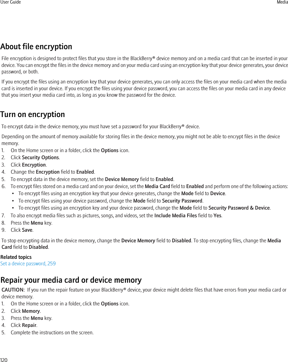 About file encryptionFile encryption is designed to protect files that you store in the BlackBerry® device memory and on a media card that can be inserted in yourdevice. You can encrypt the files in the device memory and on your media card using an encryption key that your device generates, your devicepassword, or both.If you encrypt the files using an encryption key that your device generates, you can only access the files on your media card when the mediacard is inserted in your device. If you encrypt the files using your device password, you can access the files on your media card in any devicethat you insert your media card into, as long as you know the password for the device.Turn on encryptionTo encrypt data in the device memory, you must have set a password for your BlackBerry® device.Depending on the amount of memory available for storing files in the device memory, you might not be able to encrypt files in the devicememory.1. On the Home screen or in a folder, click the Options icon.2. Click Security Options.3. Click Encryption.4. Change the Encryption field to Enabled.5. To encrypt data in the device memory, set the Device Memory field to Enabled.6. To encrypt files stored on a media card and on your device, set the Media Card field to Enabled and perform one of the following actions:• To encrypt files using an encryption key that your device generates, change the Mode field to Device.• To encrypt files using your device password, change the Mode field to Security Password.• To encrypt files using an encryption key and your device password, change the Mode field to Security Password &amp; Device.7. To also encrypt media files such as pictures, songs, and videos, set the Include Media Files field to Yes.8. Press the Menu key.9. Click Save.To stop encrypting data in the device memory, change the Device Memory field to Disabled. To stop encrypting files, change the MediaCard field to Disabled.Related topicsSet a device password, 259Repair your media card or device memoryCAUTION:  If you run the repair feature on your BlackBerry® device, your device might delete files that have errors from your media card ordevice memory.1. On the Home screen or in a folder, click the Options icon.2. Click Memory.3. Press the Menu key.4. Click Repair.5. Complete the instructions on the screen.User Guide Media120
