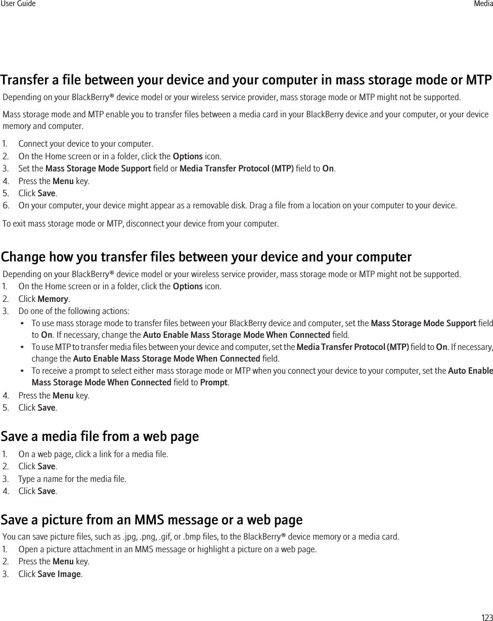 Transfer a file between your device and your computer in mass storage mode or MTPDepending on your BlackBerry® device model or your wireless service provider, mass storage mode or MTP might not be supported.Mass storage mode and MTP enable you to transfer files between a media card in your BlackBerry device and your computer, or your devicememory and computer.1. Connect your device to your computer.2. On the Home screen or in a folder, click the Options icon.3. Set the Mass Storage Mode Support field or Media Transfer Protocol (MTP) field to On.4. Press the Menu key.5. Click Save.6. On your computer, your device might appear as a removable disk. Drag a file from a location on your computer to your device.To exit mass storage mode or MTP, disconnect your device from your computer.Change how you transfer files between your device and your computerDepending on your BlackBerry® device model or your wireless service provider, mass storage mode or MTP might not be supported.1. On the Home screen or in a folder, click the Options icon.2. Click Memory.3. Do one of the following actions:•To use mass storage mode to transfer files between your BlackBerry device and computer, set the Mass Storage Mode Support fieldto On. If necessary, change the Auto Enable Mass Storage Mode When Connected field.•To use MTP to transfer media files between your device and computer, set the Media Transfer Protocol (MTP) field to On. If necessary,change the Auto Enable Mass Storage Mode When Connected field.•To receive a prompt to select either mass storage mode or MTP when you connect your device to your computer, set the Auto EnableMass Storage Mode When Connected field to Prompt.4. Press the Menu key.5. Click Save.Save a media file from a web page1. On a web page, click a link for a media file.2. Click Save.3. Type a name for the media file.4. Click Save.Save a picture from an MMS message or a web pageYou can save picture files, such as .jpg, .png, .gif, or .bmp files, to the BlackBerry® device memory or a media card.1. Open a picture attachment in an MMS message or highlight a picture on a web page.2. Press the Menu key.3. Click Save Image.User Guide Media123