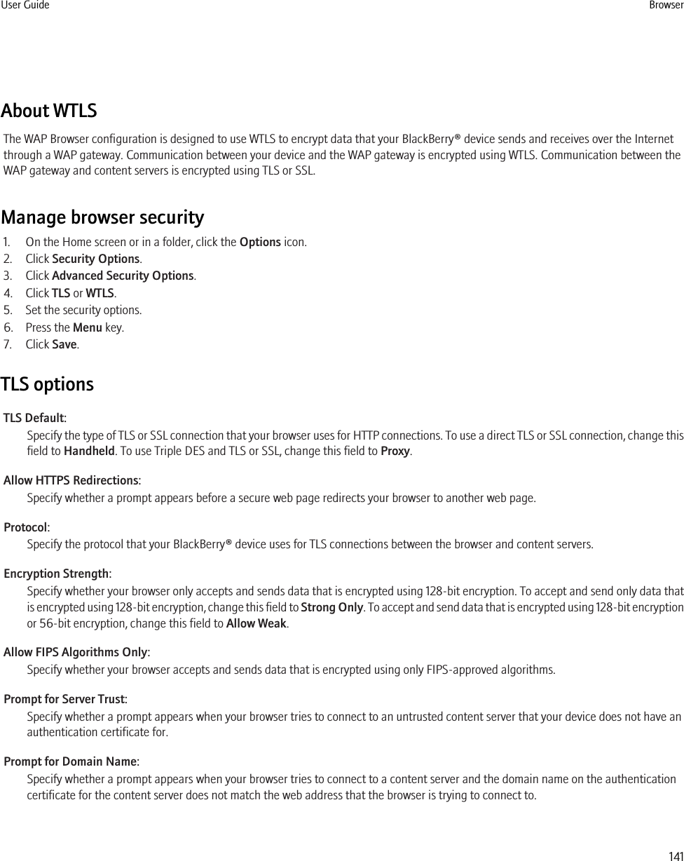 About WTLSThe WAP Browser configuration is designed to use WTLS to encrypt data that your BlackBerry® device sends and receives over the Internetthrough a WAP gateway. Communication between your device and the WAP gateway is encrypted using WTLS. Communication between theWAP gateway and content servers is encrypted using TLS or SSL.Manage browser security1. On the Home screen or in a folder, click the Options icon.2. Click Security Options.3. Click Advanced Security Options.4. Click TLS or WTLS.5. Set the security options.6. Press the Menu key.7. Click Save.TLS optionsTLS Default:Specify the type of TLS or SSL connection that your browser uses for HTTP connections. To use a direct TLS or SSL connection, change thisfield to Handheld. To use Triple DES and TLS or SSL, change this field to Proxy.Allow HTTPS Redirections:Specify whether a prompt appears before a secure web page redirects your browser to another web page.Protocol:Specify the protocol that your BlackBerry® device uses for TLS connections between the browser and content servers.Encryption Strength:Specify whether your browser only accepts and sends data that is encrypted using 128-bit encryption. To accept and send only data thatis encrypted using 128-bit encryption, change this field to Strong Only. To accept and send data that is encrypted using 128-bit encryptionor 56-bit encryption, change this field to Allow Weak.Allow FIPS Algorithms Only:Specify whether your browser accepts and sends data that is encrypted using only FIPS-approved algorithms.Prompt for Server Trust:Specify whether a prompt appears when your browser tries to connect to an untrusted content server that your device does not have anauthentication certificate for.Prompt for Domain Name:Specify whether a prompt appears when your browser tries to connect to a content server and the domain name on the authenticationcertificate for the content server does not match the web address that the browser is trying to connect to.User Guide Browser141