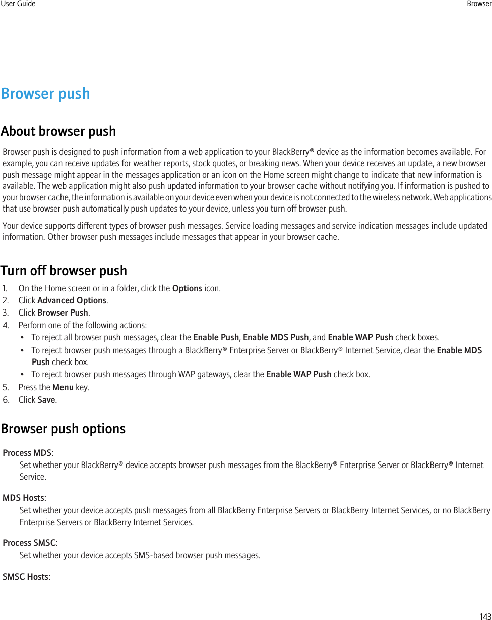 Browser pushAbout browser pushBrowser push is designed to push information from a web application to your BlackBerry® device as the information becomes available. Forexample, you can receive updates for weather reports, stock quotes, or breaking news. When your device receives an update, a new browserpush message might appear in the messages application or an icon on the Home screen might change to indicate that new information isavailable. The web application might also push updated information to your browser cache without notifying you. If information is pushed toyour browser cache, the information is available on your device even when your device is not connected to the wireless network. Web applicationsthat use browser push automatically push updates to your device, unless you turn off browser push.Your device supports different types of browser push messages. Service loading messages and service indication messages include updatedinformation. Other browser push messages include messages that appear in your browser cache.Turn off browser push1. On the Home screen or in a folder, click the Options icon.2. Click Advanced Options.3. Click Browser Push.4. Perform one of the following actions:• To reject all browser push messages, clear the Enable Push, Enable MDS Push, and Enable WAP Push check boxes.• To reject browser push messages through a BlackBerry® Enterprise Server or BlackBerry® Internet Service, clear the Enable MDSPush check box.• To reject browser push messages through WAP gateways, clear the Enable WAP Push check box.5. Press the Menu key.6. Click Save.Browser push optionsProcess MDS:Set whether your BlackBerry® device accepts browser push messages from the BlackBerry® Enterprise Server or BlackBerry® InternetService.MDS Hosts:Set whether your device accepts push messages from all BlackBerry Enterprise Servers or BlackBerry Internet Services, or no BlackBerryEnterprise Servers or BlackBerry Internet Services.Process SMSC:Set whether your device accepts SMS-based browser push messages.SMSC Hosts:User Guide Browser143