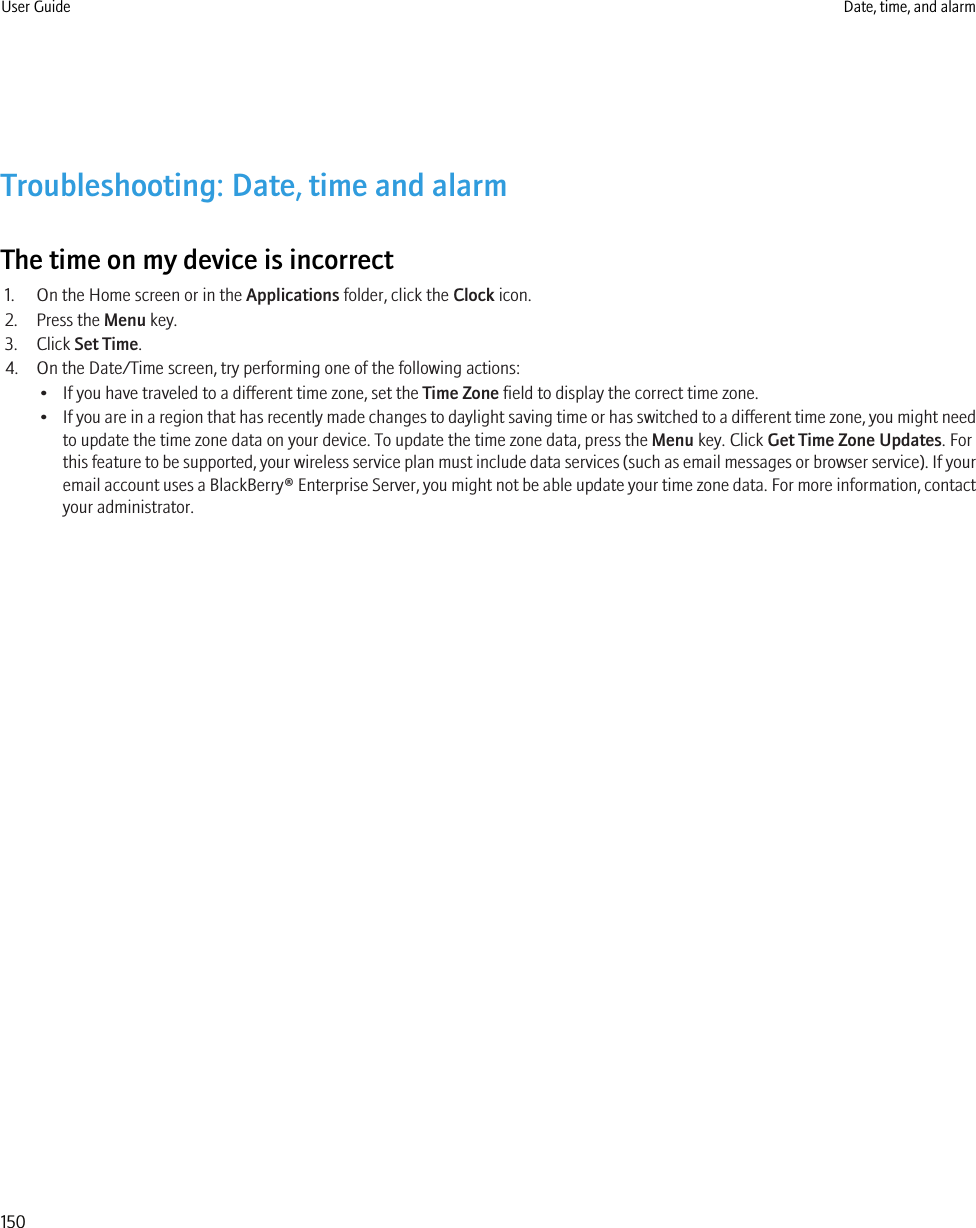 Troubleshooting: Date, time and alarmThe time on my device is incorrect1. On the Home screen or in the Applications folder, click the Clock icon.2. Press the Menu key.3. Click Set Time.4. On the Date/Time screen, try performing one of the following actions:• If you have traveled to a different time zone, set the Time Zone field to display the correct time zone.•If you are in a region that has recently made changes to daylight saving time or has switched to a different time zone, you might needto update the time zone data on your device. To update the time zone data, press the Menu key. Click Get Time Zone Updates. Forthis feature to be supported, your wireless service plan must include data services (such as email messages or browser service). If youremail account uses a BlackBerry® Enterprise Server, you might not be able update your time zone data. For more information, contactyour administrator.User Guide Date, time, and alarm150