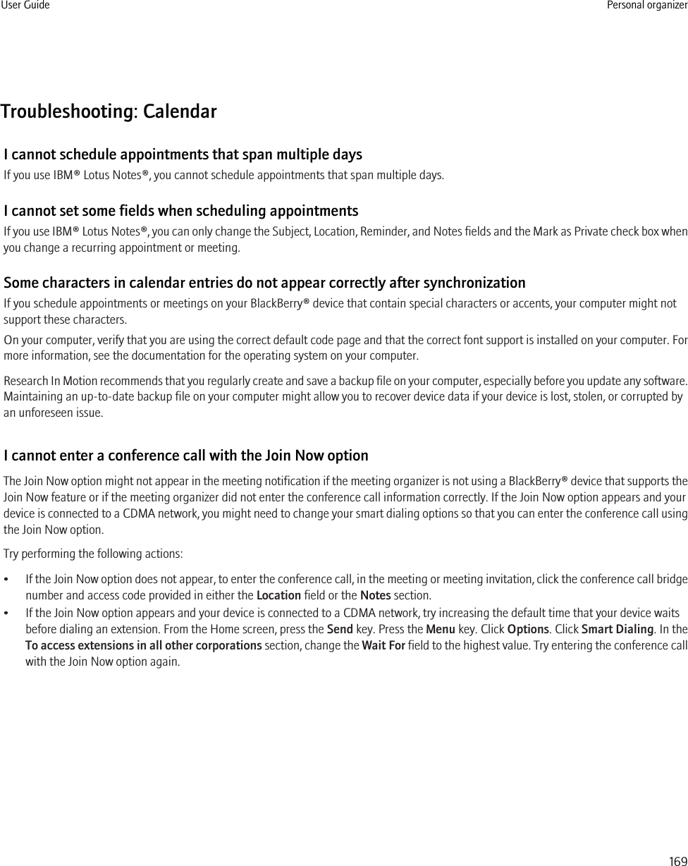 Troubleshooting: CalendarI cannot schedule appointments that span multiple daysIf you use IBM® Lotus Notes®, you cannot schedule appointments that span multiple days.I cannot set some fields when scheduling appointmentsIf you use IBM® Lotus Notes®, you can only change the Subject, Location, Reminder, and Notes fields and the Mark as Private check box whenyou change a recurring appointment or meeting.Some characters in calendar entries do not appear correctly after synchronizationIf you schedule appointments or meetings on your BlackBerry® device that contain special characters or accents, your computer might notsupport these characters.On your computer, verify that you are using the correct default code page and that the correct font support is installed on your computer. Formore information, see the documentation for the operating system on your computer.Research In Motion recommends that you regularly create and save a backup file on your computer, especially before you update any software.Maintaining an up-to-date backup file on your computer might allow you to recover device data if your device is lost, stolen, or corrupted byan unforeseen issue.I cannot enter a conference call with the Join Now optionThe Join Now option might not appear in the meeting notification if the meeting organizer is not using a BlackBerry® device that supports theJoin Now feature or if the meeting organizer did not enter the conference call information correctly. If the Join Now option appears and yourdevice is connected to a CDMA network, you might need to change your smart dialing options so that you can enter the conference call usingthe Join Now option.Try performing the following actions:•If the Join Now option does not appear, to enter the conference call, in the meeting or meeting invitation, click the conference call bridgenumber and access code provided in either the Location field or the Notes section.• If the Join Now option appears and your device is connected to a CDMA network, try increasing the default time that your device waitsbefore dialing an extension. From the Home screen, press the Send key. Press the Menu key. Click Options. Click Smart Dialing. In theTo access extensions in all other corporations section, change the Wait For field to the highest value. Try entering the conference callwith the Join Now option again.User Guide Personal organizer169