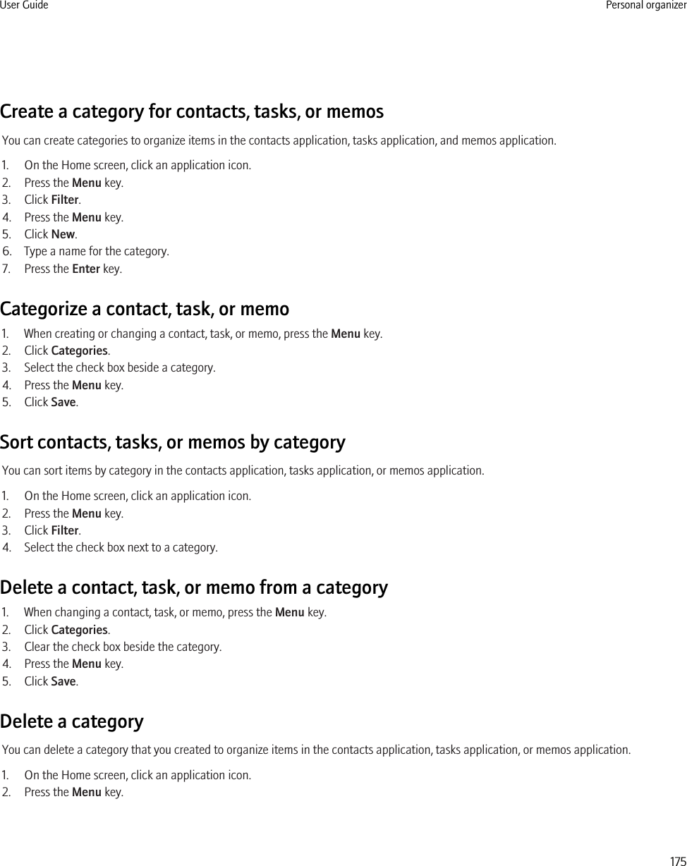 Create a category for contacts, tasks, or memosYou can create categories to organize items in the contacts application, tasks application, and memos application.1. On the Home screen, click an application icon.2. Press the Menu key.3. Click Filter.4. Press the Menu key.5. Click New.6. Type a name for the category.7. Press the Enter key.Categorize a contact, task, or memo1. When creating or changing a contact, task, or memo, press the Menu key.2. Click Categories.3. Select the check box beside a category.4. Press the Menu key.5. Click Save.Sort contacts, tasks, or memos by categoryYou can sort items by category in the contacts application, tasks application, or memos application.1. On the Home screen, click an application icon.2. Press the Menu key.3. Click Filter.4. Select the check box next to a category.Delete a contact, task, or memo from a category1. When changing a contact, task, or memo, press the Menu key.2. Click Categories.3. Clear the check box beside the category.4. Press the Menu key.5. Click Save.Delete a categoryYou can delete a category that you created to organize items in the contacts application, tasks application, or memos application.1. On the Home screen, click an application icon.2. Press the Menu key.User Guide Personal organizer175