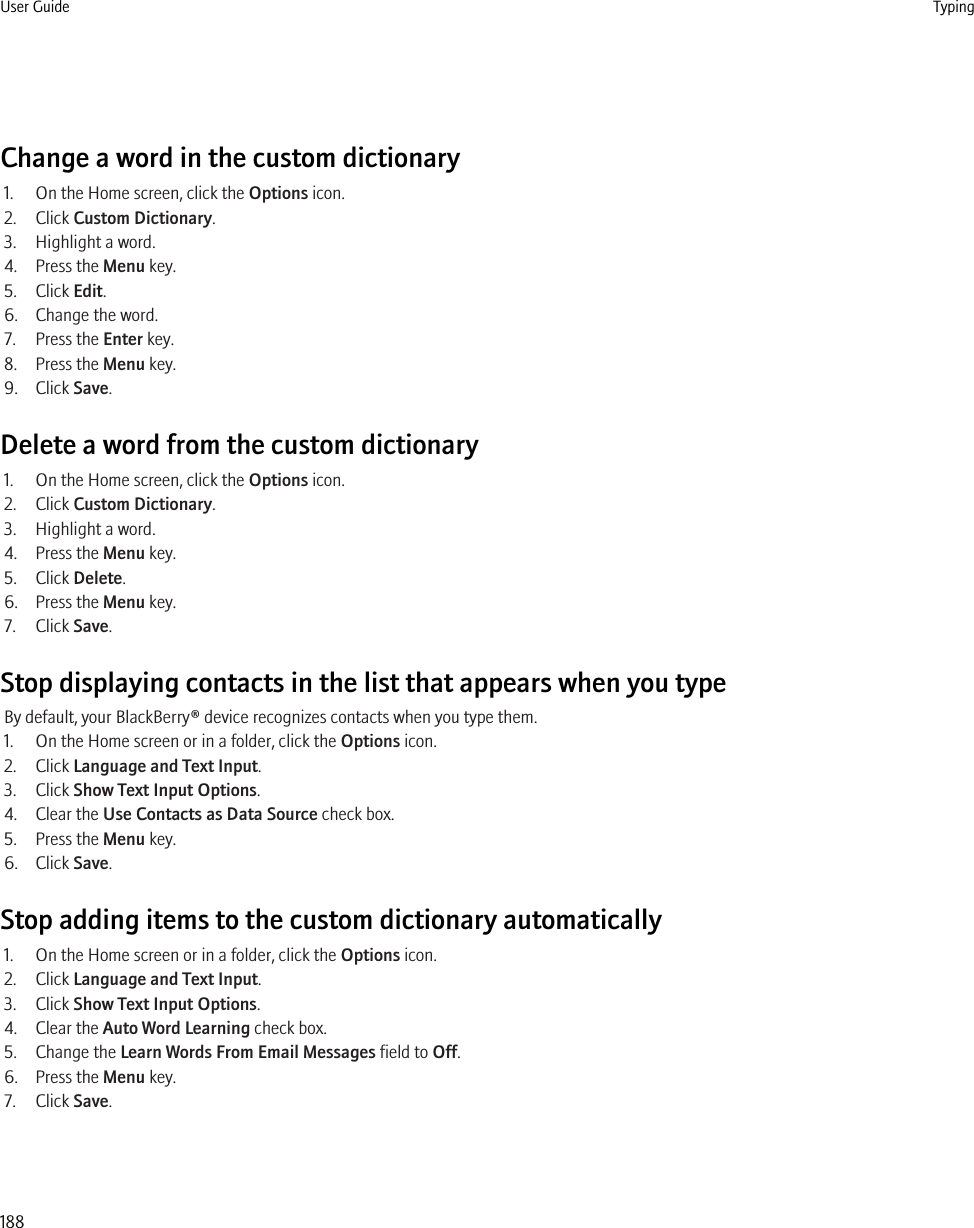 Change a word in the custom dictionary1. On the Home screen, click the Options icon.2. Click Custom Dictionary.3. Highlight a word.4. Press the Menu key.5. Click Edit.6. Change the word.7. Press the Enter key.8. Press the Menu key.9. Click Save.Delete a word from the custom dictionary1. On the Home screen, click the Options icon.2. Click Custom Dictionary.3. Highlight a word.4. Press the Menu key.5. Click Delete.6. Press the Menu key.7. Click Save.Stop displaying contacts in the list that appears when you typeBy default, your BlackBerry® device recognizes contacts when you type them.1. On the Home screen or in a folder, click the Options icon.2. Click Language and Text Input.3. Click Show Text Input Options.4. Clear the Use Contacts as Data Source check box.5. Press the Menu key.6. Click Save.Stop adding items to the custom dictionary automatically1. On the Home screen or in a folder, click the Options icon.2. Click Language and Text Input.3. Click Show Text Input Options.4. Clear the Auto Word Learning check box.5. Change the Learn Words From Email Messages field to Off.6. Press the Menu key.7. Click Save.User Guide Typing188