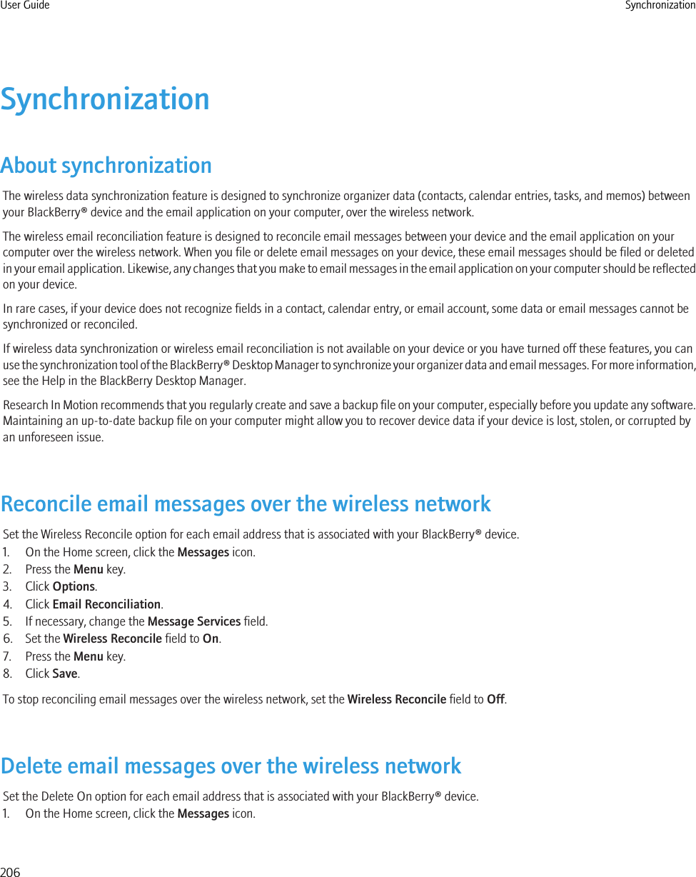 SynchronizationAbout synchronizationThe wireless data synchronization feature is designed to synchronize organizer data (contacts, calendar entries, tasks, and memos) betweenyour BlackBerry® device and the email application on your computer, over the wireless network.The wireless email reconciliation feature is designed to reconcile email messages between your device and the email application on yourcomputer over the wireless network. When you file or delete email messages on your device, these email messages should be filed or deletedin your email application. Likewise, any changes that you make to email messages in the email application on your computer should be reflectedon your device.In rare cases, if your device does not recognize fields in a contact, calendar entry, or email account, some data or email messages cannot besynchronized or reconciled.If wireless data synchronization or wireless email reconciliation is not available on your device or you have turned off these features, you canuse the synchronization tool of the BlackBerry® Desktop Manager to synchronize your organizer data and email messages. For more information,see the Help in the BlackBerry Desktop Manager.Research In Motion recommends that you regularly create and save a backup file on your computer, especially before you update any software.Maintaining an up-to-date backup file on your computer might allow you to recover device data if your device is lost, stolen, or corrupted byan unforeseen issue.Reconcile email messages over the wireless networkSet the Wireless Reconcile option for each email address that is associated with your BlackBerry® device.1. On the Home screen, click the Messages icon.2. Press the Menu key.3. Click Options.4. Click Email Reconciliation.5. If necessary, change the Message Services field.6. Set the Wireless Reconcile field to On.7. Press the Menu key.8. Click Save.To stop reconciling email messages over the wireless network, set the Wireless Reconcile field to Off.Delete email messages over the wireless networkSet the Delete On option for each email address that is associated with your BlackBerry® device.1. On the Home screen, click the Messages icon.User Guide Synchronization206