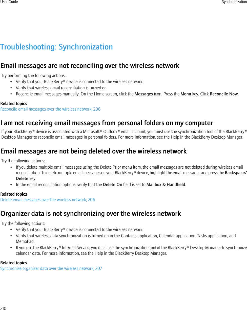 Troubleshooting: SynchronizationEmail messages are not reconciling over the wireless networkTry performing the following actions:• Verify that your BlackBerry® device is connected to the wireless network.• Verify that wireless email reconciliation is turned on.• Reconcile email messages manually. On the Home screen, click the Messages icon. Press the Menu key. Click Reconcile Now.Related topicsReconcile email messages over the wireless network, 206I am not receiving email messages from personal folders on my computerIf your BlackBerry® device is associated with a Microsoft® Outlook® email account, you must use the synchronization tool of the BlackBerry®Desktop Manager to reconcile email messages in personal folders. For more information, see the Help in the BlackBerry Desktop Manager.Email messages are not being deleted over the wireless networkTry the following actions:• If you delete multiple email messages using the Delete Prior menu item, the email messages are not deleted during wireless emailreconciliation. To delete multiple email messages on your BlackBerry® device, highlight the email messages and press the Backspace/Delete key.• In the email reconciliation options, verify that the Delete On field is set to Mailbox &amp; Handheld.Related topicsDelete email messages over the wireless network, 206Organizer data is not synchronizing over the wireless networkTry the following actions:• Verify that your BlackBerry® device is connected to the wireless network.• Verify that wireless data synchronization is turned on in the Contacts application, Calendar application, Tasks application, andMemoPad.•If you use the BlackBerry® Internet Service, you must use the synchronization tool of the BlackBerry® Desktop Manager to synchronizecalendar data. For more information, see the Help in the BlackBerry Desktop Manager.Related topicsSynchronize organizer data over the wireless network, 207User Guide Synchronization210