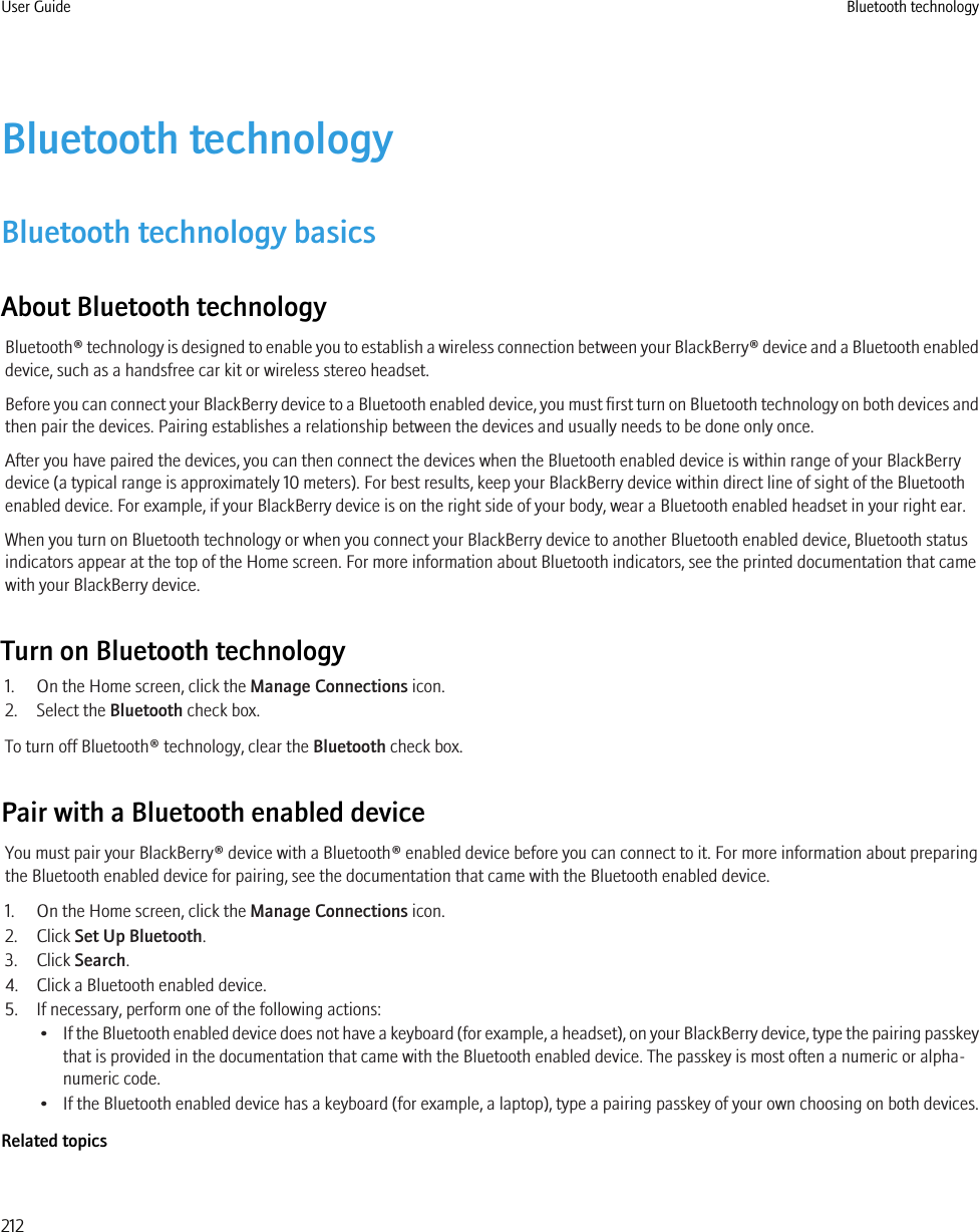 Bluetooth technologyBluetooth technology basicsAbout Bluetooth technologyBluetooth® technology is designed to enable you to establish a wireless connection between your BlackBerry® device and a Bluetooth enableddevice, such as a handsfree car kit or wireless stereo headset.Before you can connect your BlackBerry device to a Bluetooth enabled device, you must first turn on Bluetooth technology on both devices andthen pair the devices. Pairing establishes a relationship between the devices and usually needs to be done only once.After you have paired the devices, you can then connect the devices when the Bluetooth enabled device is within range of your BlackBerrydevice (a typical range is approximately 10 meters). For best results, keep your BlackBerry device within direct line of sight of the Bluetoothenabled device. For example, if your BlackBerry device is on the right side of your body, wear a Bluetooth enabled headset in your right ear.When you turn on Bluetooth technology or when you connect your BlackBerry device to another Bluetooth enabled device, Bluetooth statusindicators appear at the top of the Home screen. For more information about Bluetooth indicators, see the printed documentation that camewith your BlackBerry device.Turn on Bluetooth technology1. On the Home screen, click the Manage Connections icon.2. Select the Bluetooth check box.To turn off Bluetooth® technology, clear the Bluetooth check box.Pair with a Bluetooth enabled deviceYou must pair your BlackBerry® device with a Bluetooth® enabled device before you can connect to it. For more information about preparingthe Bluetooth enabled device for pairing, see the documentation that came with the Bluetooth enabled device.1. On the Home screen, click the Manage Connections icon.2. Click Set Up Bluetooth.3. Click Search.4. Click a Bluetooth enabled device.5. If necessary, perform one of the following actions:•If the Bluetooth enabled device does not have a keyboard (for example, a headset), on your BlackBerry device, type the pairing passkeythat is provided in the documentation that came with the Bluetooth enabled device. The passkey is most often a numeric or alpha-numeric code.• If the Bluetooth enabled device has a keyboard (for example, a laptop), type a pairing passkey of your own choosing on both devices.Related topicsUser Guide Bluetooth technology212