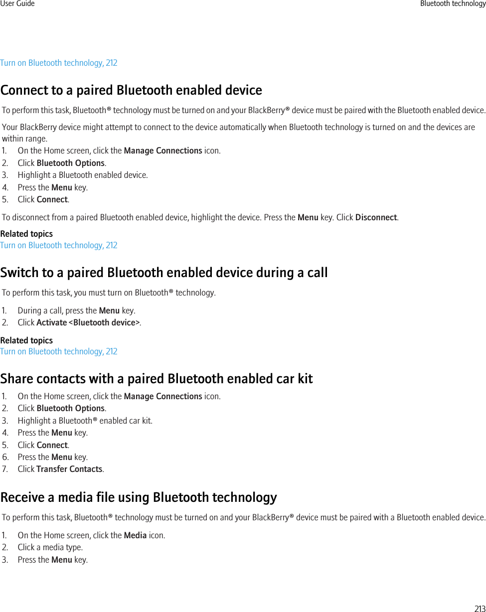 Turn on Bluetooth technology, 212Connect to a paired Bluetooth enabled deviceTo perform this task, Bluetooth® technology must be turned on and your BlackBerry® device must be paired with the Bluetooth enabled device.Your BlackBerry device might attempt to connect to the device automatically when Bluetooth technology is turned on and the devices arewithin range.1. On the Home screen, click the Manage Connections icon.2. Click Bluetooth Options.3. Highlight a Bluetooth enabled device.4. Press the Menu key.5. Click Connect.To disconnect from a paired Bluetooth enabled device, highlight the device. Press the Menu key. Click Disconnect.Related topicsTurn on Bluetooth technology, 212Switch to a paired Bluetooth enabled device during a callTo perform this task, you must turn on Bluetooth® technology.1. During a call, press the Menu key.2. Click Activate &lt;Bluetooth device&gt;.Related topicsTurn on Bluetooth technology, 212Share contacts with a paired Bluetooth enabled car kit1. On the Home screen, click the Manage Connections icon.2. Click Bluetooth Options.3. Highlight a Bluetooth® enabled car kit.4. Press the Menu key.5. Click Connect.6. Press the Menu key.7. Click Transfer Contacts.Receive a media file using Bluetooth technologyTo perform this task, Bluetooth® technology must be turned on and your BlackBerry® device must be paired with a Bluetooth enabled device.1. On the Home screen, click the Media icon.2. Click a media type.3. Press the Menu key.User Guide Bluetooth technology213