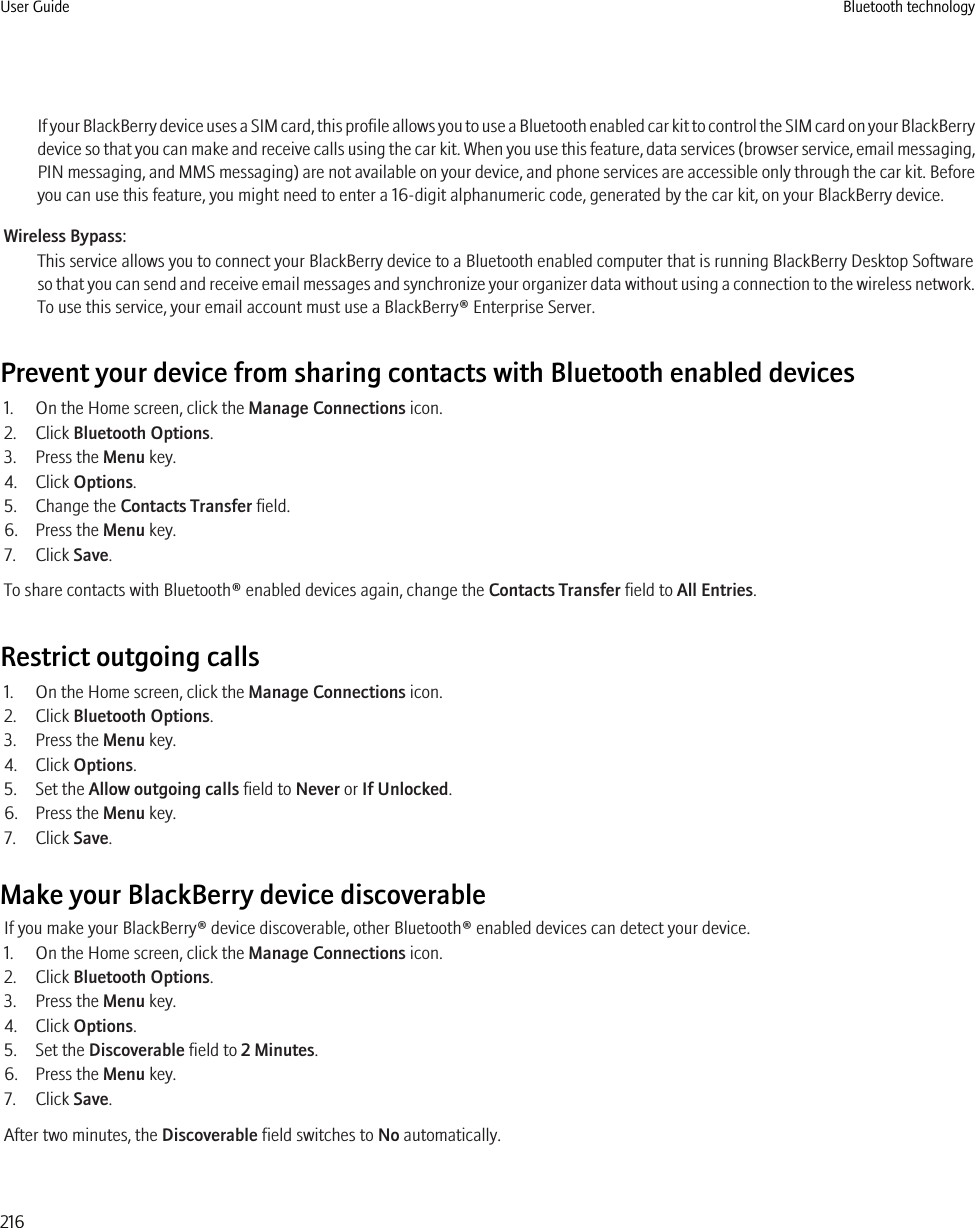 If your BlackBerry device uses a SIM card, this profile allows you to use a Bluetooth enabled car kit to control the SIM card on your BlackBerrydevice so that you can make and receive calls using the car kit. When you use this feature, data services (browser service, email messaging,PIN messaging, and MMS messaging) are not available on your device, and phone services are accessible only through the car kit. Beforeyou can use this feature, you might need to enter a 16-digit alphanumeric code, generated by the car kit, on your BlackBerry device.Wireless Bypass:This service allows you to connect your BlackBerry device to a Bluetooth enabled computer that is running BlackBerry Desktop Softwareso that you can send and receive email messages and synchronize your organizer data without using a connection to the wireless network.To use this service, your email account must use a BlackBerry® Enterprise Server.Prevent your device from sharing contacts with Bluetooth enabled devices1. On the Home screen, click the Manage Connections icon.2. Click Bluetooth Options.3. Press the Menu key.4. Click Options.5. Change the Contacts Transfer field.6. Press the Menu key.7. Click Save.To share contacts with Bluetooth® enabled devices again, change the Contacts Transfer field to All Entries.Restrict outgoing calls1. On the Home screen, click the Manage Connections icon.2. Click Bluetooth Options.3. Press the Menu key.4. Click Options.5. Set the Allow outgoing calls field to Never or If Unlocked.6. Press the Menu key.7. Click Save.Make your BlackBerry device discoverableIf you make your BlackBerry® device discoverable, other Bluetooth® enabled devices can detect your device.1. On the Home screen, click the Manage Connections icon.2. Click Bluetooth Options.3. Press the Menu key.4. Click Options.5. Set the Discoverable field to 2 Minutes.6. Press the Menu key.7. Click Save.After two minutes, the Discoverable field switches to No automatically.User Guide Bluetooth technology216