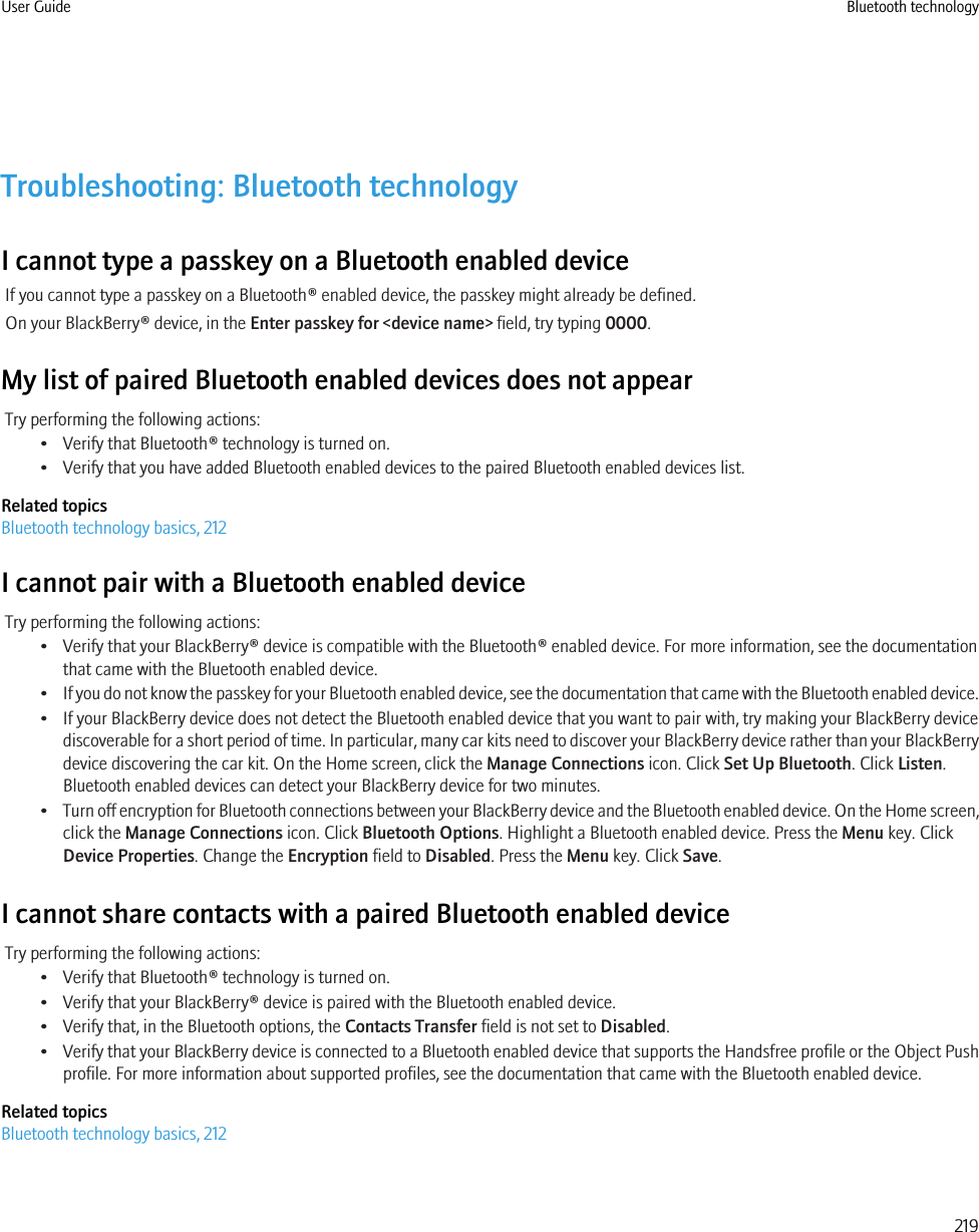 Troubleshooting: Bluetooth technologyI cannot type a passkey on a Bluetooth enabled deviceIf you cannot type a passkey on a Bluetooth® enabled device, the passkey might already be defined.On your BlackBerry® device, in the Enter passkey for &lt;device name&gt; field, try typing 0000.My list of paired Bluetooth enabled devices does not appearTry performing the following actions:• Verify that Bluetooth® technology is turned on.• Verify that you have added Bluetooth enabled devices to the paired Bluetooth enabled devices list.Related topicsBluetooth technology basics, 212I cannot pair with a Bluetooth enabled deviceTry performing the following actions:• Verify that your BlackBerry® device is compatible with the Bluetooth® enabled device. For more information, see the documentationthat came with the Bluetooth enabled device.•If you do not know the passkey for your Bluetooth enabled device, see the documentation that came with the Bluetooth enabled device.• If your BlackBerry device does not detect the Bluetooth enabled device that you want to pair with, try making your BlackBerry devicediscoverable for a short period of time. In particular, many car kits need to discover your BlackBerry device rather than your BlackBerrydevice discovering the car kit. On the Home screen, click the Manage Connections icon. Click Set Up Bluetooth. Click Listen.Bluetooth enabled devices can detect your BlackBerry device for two minutes.•Turn off encryption for Bluetooth connections between your BlackBerry device and the Bluetooth enabled device. On the Home screen,click the Manage Connections icon. Click Bluetooth Options. Highlight a Bluetooth enabled device. Press the Menu key. ClickDevice Properties. Change the Encryption field to Disabled. Press the Menu key. Click Save.I cannot share contacts with a paired Bluetooth enabled deviceTry performing the following actions:• Verify that Bluetooth® technology is turned on.• Verify that your BlackBerry® device is paired with the Bluetooth enabled device.• Verify that, in the Bluetooth options, the Contacts Transfer field is not set to Disabled.•Verify that your BlackBerry device is connected to a Bluetooth enabled device that supports the Handsfree profile or the Object Pushprofile. For more information about supported profiles, see the documentation that came with the Bluetooth enabled device.Related topicsBluetooth technology basics, 212User Guide Bluetooth technology219
