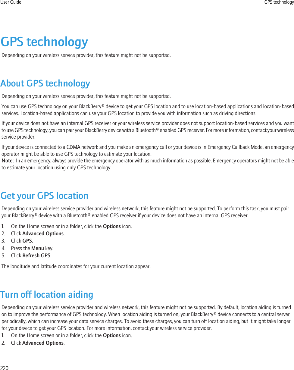 GPS technologyDepending on your wireless service provider, this feature might not be supported.About GPS technologyDepending on your wireless service provider, this feature might not be supported.You can use GPS technology on your BlackBerry® device to get your GPS location and to use location-based applications and location-basedservices. Location-based applications can use your GPS location to provide you with information such as driving directions.If your device does not have an internal GPS receiver or your wireless service provider does not support location-based services and you wantto use GPS technology, you can pair your BlackBerry device with a Bluetooth® enabled GPS receiver. For more information, contact your wirelessservice provider.If your device is connected to a CDMA network and you make an emergency call or your device is in Emergency Callback Mode, an emergencyoperator might be able to use GPS technology to estimate your location.Note:  In an emergency, always provide the emergency operator with as much information as possible. Emergency operators might not be ableto estimate your location using only GPS technology.Get your GPS locationDepending on your wireless service provider and wireless network, this feature might not be supported. To perform this task, you must pairyour BlackBerry® device with a Bluetooth® enabled GPS receiver if your device does not have an internal GPS receiver.1. On the Home screen or in a folder, click the Options icon.2. Click Advanced Options.3. Click GPS.4. Press the Menu key.5. Click Refresh GPS.The longitude and latitude coordinates for your current location appear.Turn off location aidingDepending on your wireless service provider and wireless network, this feature might not be supported. By default, location aiding is turnedon to improve the performance of GPS technology. When location aiding is turned on, your BlackBerry® device connects to a central serverperiodically, which can increase your data service charges. To avoid these charges, you can turn off location aiding, but it might take longerfor your device to get your GPS location. For more information, contact your wireless service provider.1. On the Home screen or in a folder, click the Options icon.2. Click Advanced Options.User Guide GPS technology220