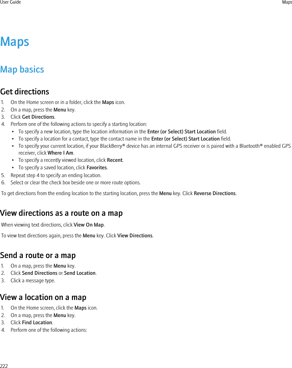 MapsMap basicsGet directions1. On the Home screen or in a folder, click the Maps icon.2. On a map, press the Menu key.3. Click Get Directions.4. Perform one of the following actions to specify a starting location:• To specify a new location, type the location information in the Enter (or Select) Start Location field.• To specify a location for a contact, type the contact name in the Enter (or Select) Start Location field.• To specify your current location, if your BlackBerry® device has an internal GPS receiver or is paired with a Bluetooth® enabled GPSreceiver, click Where I Am.• To specify a recently viewed location, click Recent.• To specify a saved location, click Favorites.5. Repeat step 4 to specify an ending location.6. Select or clear the check box beside one or more route options.To get directions from the ending location to the starting location, press the Menu key. Click Reverse Directions.View directions as a route on a mapWhen viewing text directions, click View On Map.To view text directions again, press the Menu key. Click View Directions.Send a route or a map1. On a map, press the Menu key.2. Click Send Directions or Send Location.3. Click a message type.View a location on a map1. On the Home screen, click the Maps icon.2. On a map, press the Menu key.3. Click Find Location.4. Perform one of the following actions:User Guide Maps222