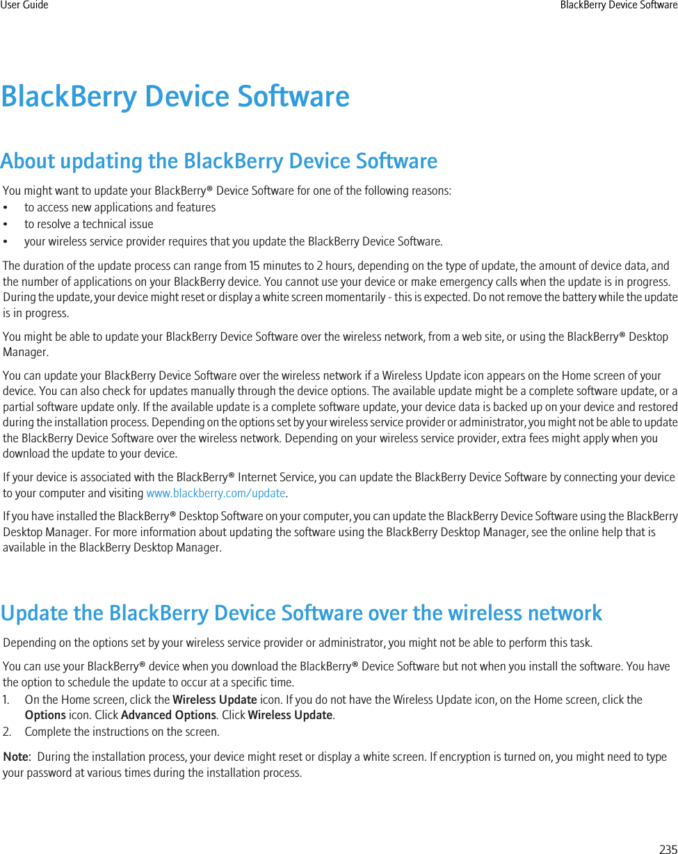 BlackBerry Device SoftwareAbout updating the BlackBerry Device SoftwareYou might want to update your BlackBerry® Device Software for one of the following reasons:• to access new applications and features• to resolve a technical issue• your wireless service provider requires that you update the BlackBerry Device Software.The duration of the update process can range from 15 minutes to 2 hours, depending on the type of update, the amount of device data, andthe number of applications on your BlackBerry device. You cannot use your device or make emergency calls when the update is in progress.During the update, your device might reset or display a white screen momentarily - this is expected. Do not remove the battery while the updateis in progress.You might be able to update your BlackBerry Device Software over the wireless network, from a web site, or using the BlackBerry® DesktopManager.You can update your BlackBerry Device Software over the wireless network if a Wireless Update icon appears on the Home screen of yourdevice. You can also check for updates manually through the device options. The available update might be a complete software update, or apartial software update only. If the available update is a complete software update, your device data is backed up on your device and restoredduring the installation process. Depending on the options set by your wireless service provider or administrator, you might not be able to updatethe BlackBerry Device Software over the wireless network. Depending on your wireless service provider, extra fees might apply when youdownload the update to your device.If your device is associated with the BlackBerry® Internet Service, you can update the BlackBerry Device Software by connecting your deviceto your computer and visiting www.blackberry.com/update.If you have installed the BlackBerry® Desktop Software on your computer, you can update the BlackBerry Device Software using the BlackBerryDesktop Manager. For more information about updating the software using the BlackBerry Desktop Manager, see the online help that isavailable in the BlackBerry Desktop Manager.Update the BlackBerry Device Software over the wireless networkDepending on the options set by your wireless service provider or administrator, you might not be able to perform this task.You can use your BlackBerry® device when you download the BlackBerry® Device Software but not when you install the software. You havethe option to schedule the update to occur at a specific time.1. On the Home screen, click the Wireless Update icon. If you do not have the Wireless Update icon, on the Home screen, click theOptions icon. Click Advanced Options. Click Wireless Update.2. Complete the instructions on the screen.Note:  During the installation process, your device might reset or display a white screen. If encryption is turned on, you might need to typeyour password at various times during the installation process.User Guide BlackBerry Device Software235