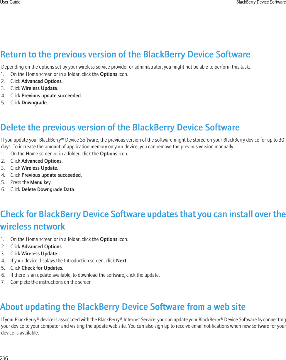 Return to the previous version of the BlackBerry Device SoftwareDepending on the options set by your wireless service provider or administrator, you might not be able to perform this task.1. On the Home screen or in a folder, click the Options icon.2. Click Advanced Options.3. Click Wireless Update.4. Click Previous update succeeded.5. Click Downgrade.Delete the previous version of the BlackBerry Device SoftwareIf you update your BlackBerry® Device Software, the previous version of the software might be stored on your BlackBerry device for up to 30days. To increase the amount of application memory on your device, you can remove the previous version manually.1. On the Home screen or in a folder, click the Options icon.2. Click Advanced Options.3. Click Wireless Update.4. Click Previous update succeeded.5. Press the Menu key.6. Click Delete Downgrade Data.Check for BlackBerry Device Software updates that you can install over thewireless network1. On the Home screen or in a folder, click the Options icon.2. Click Advanced Options.3. Click Wireless Update.4. If your device displays the Introduction screen, click Next.5. Click Check for Updates.6. If there is an update available, to download the software, click the update.7. Complete the instructions on the screen.About updating the BlackBerry Device Software from a web siteIf your BlackBerry® device is associated with the BlackBerry® Internet Service, you can update your BlackBerry® Device Software by connectingyour device to your computer and visiting the update web site. You can also sign up to receive email notifications when new software for yourdevice is available.User Guide BlackBerry Device Software236