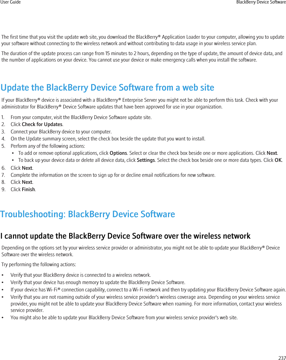 The first time that you visit the update web site, you download the BlackBerry® Application Loader to your computer, allowing you to updateyour software without connecting to the wireless network and without contributing to data usage in your wireless service plan.The duration of the update process can range from 15 minutes to 2 hours, depending on the type of update, the amount of device data, andthe number of applications on your device. You cannot use your device or make emergency calls when you install the software.Update the BlackBerry Device Software from a web siteIf your BlackBerry® device is associated with a BlackBerry® Enterprise Server you might not be able to perform this task. Check with youradministrator for BlackBerry® Device Software updates that have been approved for use in your organization.1. From your computer, visit the BlackBerry Device Software update site.2. Click Check for Updates.3. Connect your BlackBerry device to your computer.4. On the Update summary screen, select the check box beside the update that you want to install.5. Perform any of the following actions:• To add or remove optional applications, click Options. Select or clear the check box beside one or more applications. Click Next.• To back up your device data or delete all device data, click Settings. Select the check box beside one or more data types. Click OK.6. Click Next.7. Complete the information on the screen to sign up for or decline email notifications for new software.8. Click Next.9. Click Finish.Troubleshooting: BlackBerry Device SoftwareI cannot update the BlackBerry Device Software over the wireless networkDepending on the options set by your wireless service provider or administrator, you might not be able to update your BlackBerry® DeviceSoftware over the wireless network.Try performing the following actions:• Verify that your BlackBerry device is connected to a wireless network.• Verify that your device has enough memory to update the BlackBerry Device Software.•If your device has Wi-Fi® connection capability, connect to a Wi-Fi network and then try updating your BlackBerry Device Software again.• Verify that you are not roaming outside of your wireless service provider&apos;s wireless coverage area. Depending on your wireless serviceprovider, you might not be able to update your BlackBerry Device Software when roaming. For more information, contact your wirelessservice provider.• You might also be able to update your BlackBerry Device Software from your wireless service provider&apos;s web site.User Guide BlackBerry Device Software237