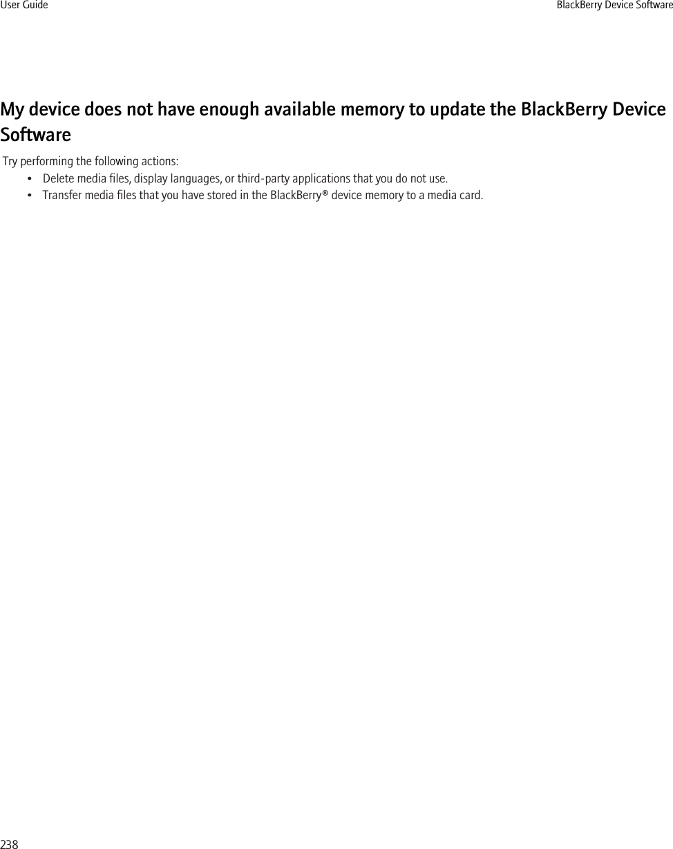 My device does not have enough available memory to update the BlackBerry DeviceSoftwareTry performing the following actions:• Delete media files, display languages, or third-party applications that you do not use.• Transfer media files that you have stored in the BlackBerry® device memory to a media card.User Guide BlackBerry Device Software238