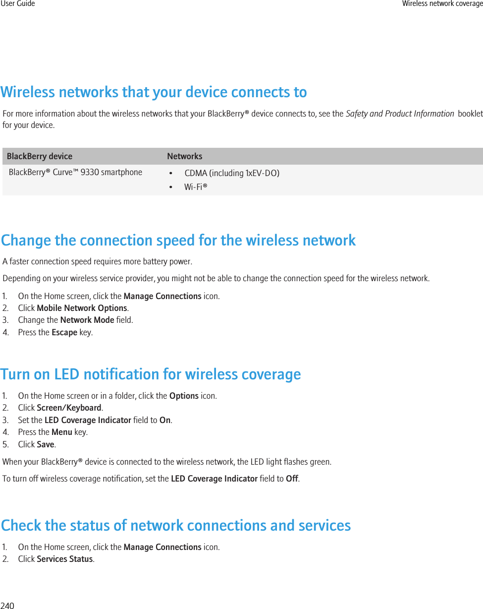 Wireless networks that your device connects toFor more information about the wireless networks that your BlackBerry® device connects to, see the Safety and Product Information  bookletfor your device.BlackBerry device NetworksBlackBerry® Curve™ 9330 smartphone • CDMA (including 1xEV-DO)• Wi-Fi®Change the connection speed for the wireless networkA faster connection speed requires more battery power.Depending on your wireless service provider, you might not be able to change the connection speed for the wireless network.1. On the Home screen, click the Manage Connections icon.2. Click Mobile Network Options.3. Change the Network Mode field.4. Press the Escape key.Turn on LED notification for wireless coverage1. On the Home screen or in a folder, click the Options icon.2. Click Screen/Keyboard.3. Set the LED Coverage Indicator field to On.4. Press the Menu key.5. Click Save.When your BlackBerry® device is connected to the wireless network, the LED light flashes green.To turn off wireless coverage notification, set the LED Coverage Indicator field to Off.Check the status of network connections and services1. On the Home screen, click the Manage Connections icon.2. Click Services Status.User Guide Wireless network coverage240