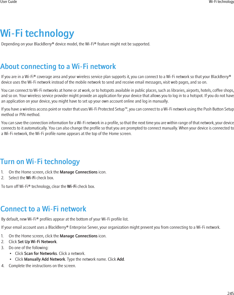 Wi-Fi technologyDepending on your BlackBerry® device model, the Wi-Fi® feature might not be supported.About connecting to a Wi-Fi networkIf you are in a Wi-Fi® coverage area and your wireless service plan supports it, you can connect to a Wi-Fi network so that your BlackBerry®device uses the Wi-Fi network instead of the mobile network to send and receive email messages, visit web pages, and so on.You can connect to Wi-Fi networks at home or at work, or to hotspots available in public places, such as libraries, airports, hotels, coffee shops,and so on. Your wireless service provider might provide an application for your device that allows you to log in to a hotspot. If you do not havean application on your device, you might have to set up your own account online and log in manually.If you have a wireless access point or router that uses Wi-Fi Protected Setup™, you can connect to a Wi-Fi network using the Push Button Setupmethod or PIN method.You can save the connection information for a Wi-Fi network in a profile, so that the next time you are within range of that network, your deviceconnects to it automatically. You can also change the profile so that you are prompted to connect manually. When your device is connected toa Wi-Fi network, the Wi-Fi profile name appears at the top of the Home screen.Turn on Wi-Fi technology1. On the Home screen, click the Manage Connections icon.2. Select the Wi-Fi check box.To turn off Wi-Fi® technology, clear the Wi-Fi check box.Connect to a Wi-Fi networkBy default, new Wi-Fi® profiles appear at the bottom of your Wi-Fi profile list.If your email account uses a BlackBerry® Enterprise Server, your organization might prevent you from connecting to a Wi-Fi network.1. On the Home screen, click the Manage Connections icon.2. Click Set Up Wi-Fi Network.3. Do one of the following:• Click Scan for Networks. Click a network.• Click Manually Add Network. Type the network name. Click Add.4. Complete the instructions on the screen.User Guide Wi-Fi technology245