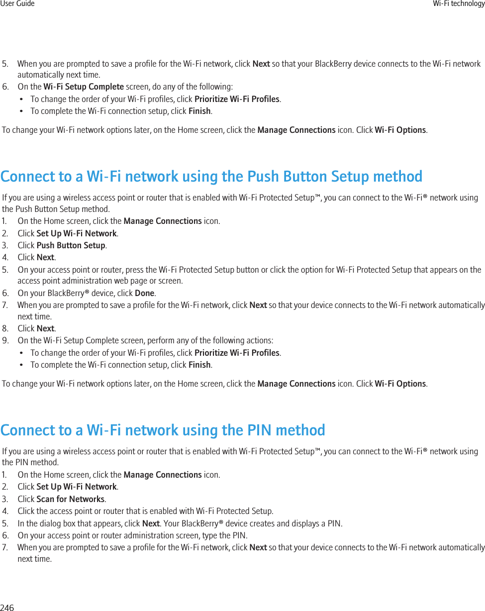 5. When you are prompted to save a profile for the Wi-Fi network, click Next so that your BlackBerry device connects to the Wi-Fi networkautomatically next time.6. On the Wi-Fi Setup Complete screen, do any of the following:• To change the order of your Wi-Fi profiles, click Prioritize Wi-Fi Profiles.• To complete the Wi-Fi connection setup, click Finish.To change your Wi-Fi network options later, on the Home screen, click the Manage Connections icon. Click Wi-Fi Options.Connect to a Wi-Fi network using the Push Button Setup methodIf you are using a wireless access point or router that is enabled with Wi-Fi Protected Setup™, you can connect to the Wi-Fi® network usingthe Push Button Setup method.1. On the Home screen, click the Manage Connections icon.2. Click Set Up Wi-Fi Network.3. Click Push Button Setup.4. Click Next.5. On your access point or router, press the Wi-Fi Protected Setup button or click the option for Wi-Fi Protected Setup that appears on theaccess point administration web page or screen.6. On your BlackBerry® device, click Done.7. When you are prompted to save a profile for the Wi-Fi network, click Next so that your device connects to the Wi-Fi network automaticallynext time.8. Click Next.9. On the Wi-Fi Setup Complete screen, perform any of the following actions:• To change the order of your Wi-Fi profiles, click Prioritize Wi-Fi Profiles.• To complete the Wi-Fi connection setup, click Finish.To change your Wi-Fi network options later, on the Home screen, click the Manage Connections icon. Click Wi-Fi Options.Connect to a Wi-Fi network using the PIN methodIf you are using a wireless access point or router that is enabled with Wi-Fi Protected Setup™, you can connect to the Wi-Fi® network usingthe PIN method.1. On the Home screen, click the Manage Connections icon.2. Click Set Up Wi-Fi Network.3. Click Scan for Networks.4. Click the access point or router that is enabled with Wi-Fi Protected Setup.5. In the dialog box that appears, click Next. Your BlackBerry® device creates and displays a PIN.6. On your access point or router administration screen, type the PIN.7. When you are prompted to save a profile for the Wi-Fi network, click Next so that your device connects to the Wi-Fi network automaticallynext time.User Guide Wi-Fi technology246