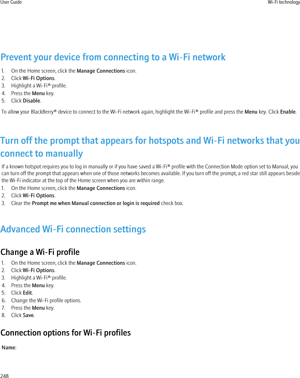 Prevent your device from connecting to a Wi-Fi network1. On the Home screen, click the Manage Connections icon.2. Click Wi-Fi Options.3. Highlight a Wi-Fi® profile.4. Press the Menu key.5. Click Disable.To allow your BlackBerry® device to connect to the Wi-Fi network again, highlight the Wi-Fi® profile and press the Menu key. Click Enable.Turn off the prompt that appears for hotspots and Wi-Fi networks that youconnect to manuallyIf a known hotspot requires you to log in manually or if you have saved a Wi-Fi® profile with the Connection Mode option set to Manual, youcan turn off the prompt that appears when one of those networks becomes available. If you turn off the prompt, a red star still appears besidethe Wi-Fi indicator at the top of the Home screen when you are within range.1. On the Home screen, click the Manage Connections icon.2. Click Wi-Fi Options.3. Clear the Prompt me when Manual connection or login is required check box.Advanced Wi-Fi connection settingsChange a Wi-Fi profile1. On the Home screen, click the Manage Connections icon.2. Click Wi-Fi Options.3. Highlight a Wi-Fi® profile.4. Press the Menu key.5. Click Edit.6. Change the Wi-Fi profile options.7. Press the Menu key.8. Click Save.Connection options for Wi-Fi profilesName:User Guide Wi-Fi technology248